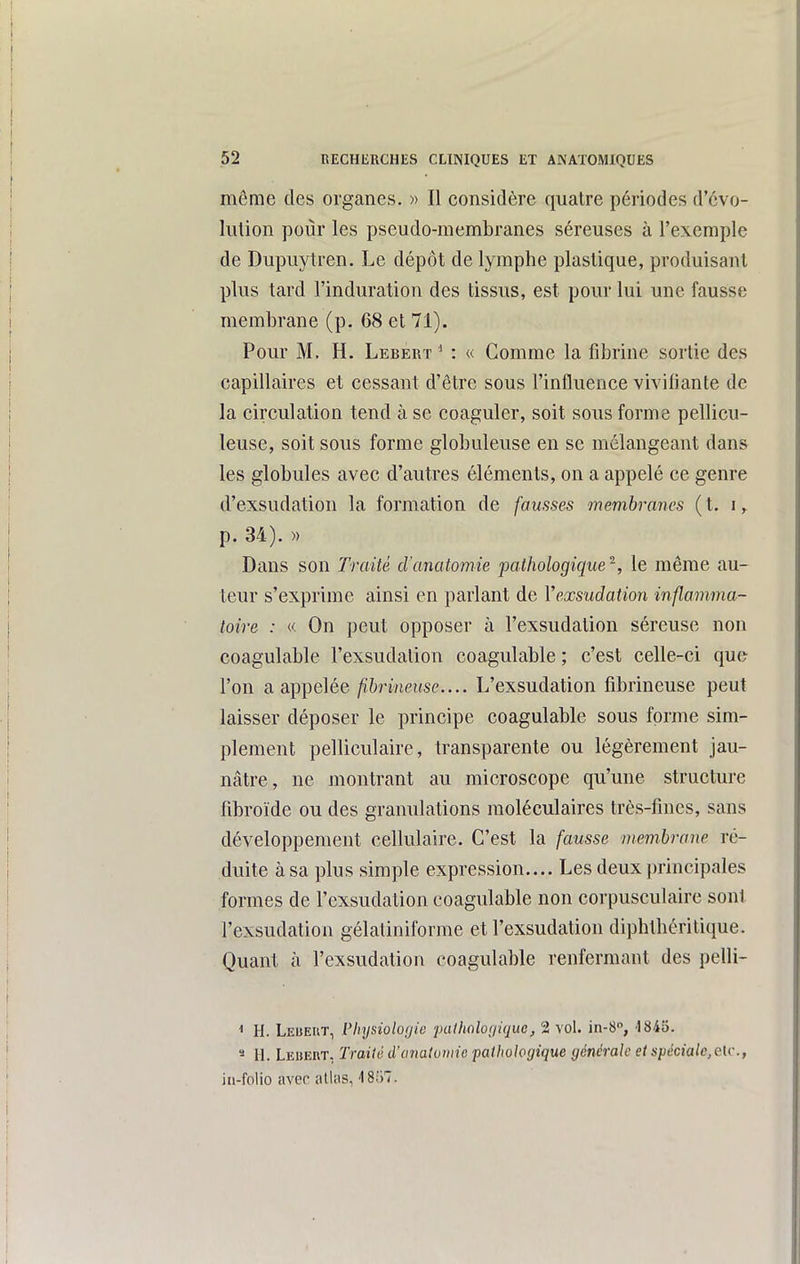 même des organes. « Il considère quatre périodes d'évo- lution pour les pseudo-membranes séreuses à l'exemple de Dupuytren. Le dépôt de lymphe plastique, produisant plus tard l'induration des tissus, est pour lui une fausse membrane (p. 68 et 71). Pour M. H. Lebert ' : « Comme la fibrine sortie des capillaires et cessant d'être sous l'influence vivifiante de la circulation tend à se coaguler, soit sous forme pellicu- leuse, soit sous forme globuleuse en se mélangeant dans les globules avec d'autres éléments, on a appelé ce genre d'exsudation la formation de fausses membranes {t. i, p. 34). » Dans son Traité d'anatomie pathologique^, le même au- teur s'exprime ainsi en parlant de Vexsudation inflamma- toire : « On peut opposer à l'exsudation séreuse non coagulable l'exsudation coagulable ; c'est celle-ci que l'on a appelée/('èri/teitse.... L'exsudation fibrineuse peut laisser déposer le principe coagulable sous forme sim- plement pelliculaire, transparente ou légèrement jau- nâtre, ne montrant au microscope qu'une structure fibroïde ou des granulations moléculaires très-fines, sans développement cellulaire. C'est la fausse membrane ré- duite à sa plus simple expression.... Les deux principales formes de l'exsudation coagulable non corpusculaire sont l'exsudation gélatiniforme et l'exsudation dipbtbéritique. Quant à l'exsudation coagulable renfermant des pelli- < H. Lebeut, Physiologie palhaloijique, 2 vol. in-S, -ISiS. « H. Leuert, Traité d'anatomie pathologique générale et spéciale,elv., iu-folio avec atlas, 4857.