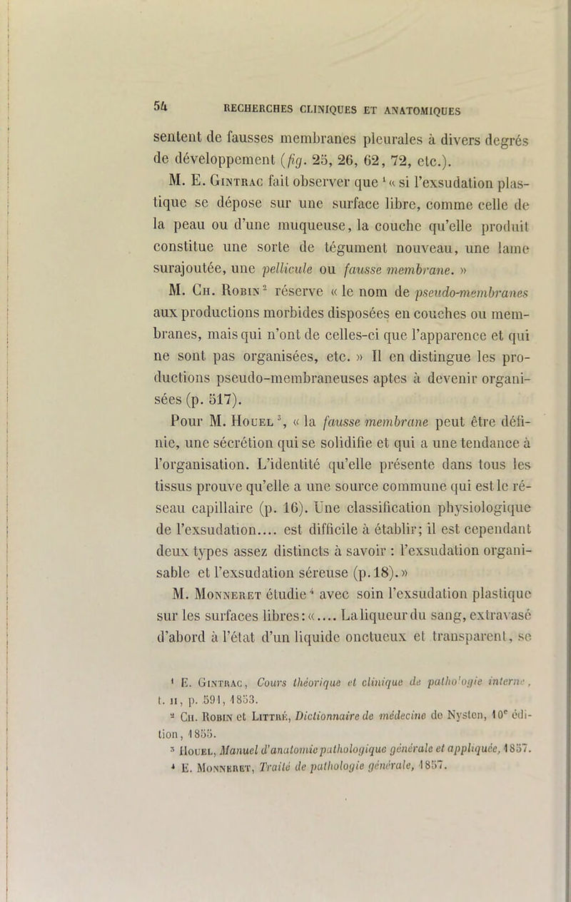 sentent de fausses membranes pleurales à divers degrés de développement {fig. 25, 26, 62, 72, etc.). M. E. GiNTRAc fait observer que ' u si l'exsudation plas- tique se dépose sur une surface libre, comme celle de la peau ou d'une muqueuse, la couche qu'elle produit constitue une sorte de tégument nouveau, une lame surajoutée, une pellicule ou fausse membrane. » M. Ch. Robin ^ réserve « le nom de fseiido-membranes aux productions morbides disposées en couches ou mem- branes, mais qui n'ont de celles-ci que l'apparence et qui ne sont pas organisées, etc. » Il en distingue les pro- ductions pseudo-membraneuses aptes à devenir organi- sées (p. 517). Pour M. HouEL% « la fausse membrane peut être défi- nie, une sécrétion qui se solidifie et qui a une tendance à l'organisation. L'identité qu'elle présente dans tous les tissus prouve qu'elle a une source commune qui est le ré- seau capillaire (p. 16). Une classification phj^siologique de l'exsudation.... est difficile à établir; il est cependant deux types assez distincts à savoir : l'exsudation organi- sable et l'exsudation séreuse (p. 18).» M. MoNNERET étudie* avec soin l'exsudation plastique sur les surfaces libres :«.... La liqueur du sang, extravasé d'abord à l'état d'un liquide onctueux et transparent, so * E. GhNTUAC, Cours théorique et clinique de palho'oijfie interw, t. II, p. 591, 1803. - Ch. Robin et Littué, Dictionnaire de médecine de Nysten, 10*^ édi- lion, 185!). ^ IlouEL, Manuel d'analomiepathologique générale et appliquée, \ 8'6~. * 11. MoiSNERBï, Traité de pathologie générale, '1857.