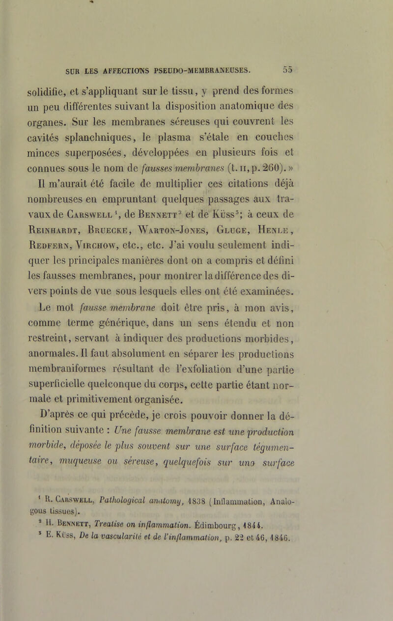 solidifie, et s'appliquant sur le tissu, y prend des formes un peu différentes suivant la disposition analomique des organes. Sur les membranes séreuses qui couvrent les cavités splanchniques, le plasma s'étale en couches minces superposées, développées en plusieurs fois et connues sous le nom de fausses membranes (t. ii,p. 260). » Il m'aurait été facile de multiplier ces citations déjà nombreuses en empruntant quelques passages aux tra- vaux de Gars\vell % de Bennett- et dé Kïtss^; à ceux de Reinhardt, Bruecke, Warton-Jones, Gluge, Henle, Redfern, ViRCHow, etc., etc. J'ai voulu seulement indi- quer les principales manières dont on a compris et défini les fausses membranes, pour montrer la différence des di- vers points de vue sous lesquels elles ont été examinées. Le mot fausse meinbrane doit être pris, à mon avis, comme terme générique, dans un sens étendu et non restreint, servant à indiquer des productions morbides, anormales. Il faut absolument en séparer les productions membraniformes résultant de l'exfolialion d'une partie superficielle quelconque du corps, cette partie étant nor- male et primitivement organisée. D'après ce qui précède, je crois pouvoir donner la dé- finition suivante : Une fausse membrane est une production morbide, déposée le plus souvent sur une surface tégumen- taire, muqueuse ou séreuse, quelquefois sur uno surface * R. Carswell, Pathological anatomy, 4838 (Inllamination, Analo- gous lissues). * 11. Bennett, Treatise on inflammation. Édimbourg, 4844. ' E. Kiiss, De la vascularilé et de l'iti/lammatioii, p. 22 et 46, 4 846.
