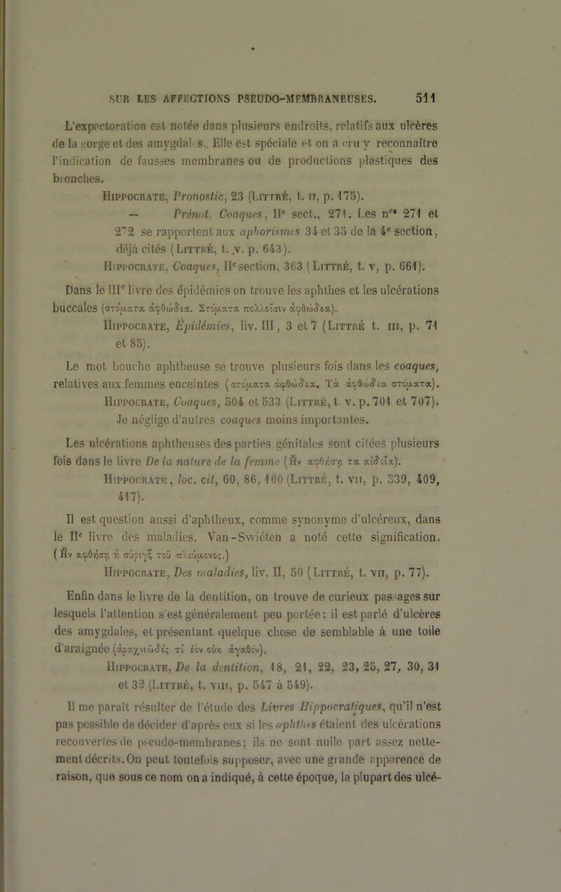 L'expectoration est not^e dans plusieurs endroifs, relatifs aux ulcères de la i-orge et des amygdai' s. Elle est spéciale et on a cru y reconnaître l'indication de fausses membranes ou de productions plastiques des bionclies. HiPPOCRATE, Pronoittic, 23 (Littré, t. ir, p. 175). - Prémt. Coaqiu's, W sect., 271, Les n 271 et 2'2 se rapportent aux aphorismts 34 et 3o de la 4* section, déjà cités (Littké, t. .v. p. 643). HiPPOCRATE, Coaques, II section, 363 (Littré, t. v, p. 661). Dans le 111° livre des épidémies on trouve les aphlhes et les ulcérations buccales {a-ôu.y-cr. àcpÛû^sa. Sro'u.aT* 770XÀcTaiv àuûûje*). HiPPOCRATE, Épidémies, liv. HI, 3 eL7 (Littré t. m, p. 71 et 85). Le mot bouche aphtheuse se trouve plusieurs fois dans les coaques, relatives aux femmes enceintes (arou-aTa àepOai^ca. Tà àtÔù^ia aTiu-x-ca.). HiPPOCRATK, Cuaques, 504 et 533 (Littré, t v. p. 701 et 707), Je néglige d'autres coaques moins importantes. Les ulcérations aphlheuses des parties génitales sont citées plusieurs fois dans le livre De la nature de la femme (fiv ecMicc-rt xa. aî^cïa). Hippor.RATK, loc. cil, 60, 86,100 (Littré, t. vir, p. 339, 409, 417). Il est question aussi d'aphtheux, comme synonyme d'ulcéreux, dans le II' livre des maladies. Van-Swiéten a noté cette signification. ( fiv o.oOriar, r, oûii-jÇ rcii irXeûjAovo;.) HiPPOCRATE, Des maladies, liv. II, 50 (Littré, t. p. 77). Enfin dans le livre de la denl,ition, on trouve de curieux pas-agessur lesquels l'attention s'est généralement peu portée: il est parlé d'ulcères des amygdales, et présentant quelque chose de semblable à une toile d'araignée (àsa-/,vi(o'Î£; rî éov cù;* à-YaO:v). HiPPOCRATE, De la dentition, 18, 21, 22, 23, 25,27, 30,31 et 32 (Littré, t. viii, p. 547 à 549). Il me paraît résulter de l'étude des Livres IJippocraliques, qu'il n'est pas possible de décider d'après eux si les nphthfs étaient des ulcérations reconvcrios lie p^eudo-membiancs; ils no sont nulle part assez nette- ment décrits. On peut toutefois supposer, avec une grande ;;pp;irence de raison, que sous ce nom on a indiqué, à celle époque, la plupart des ulcé-