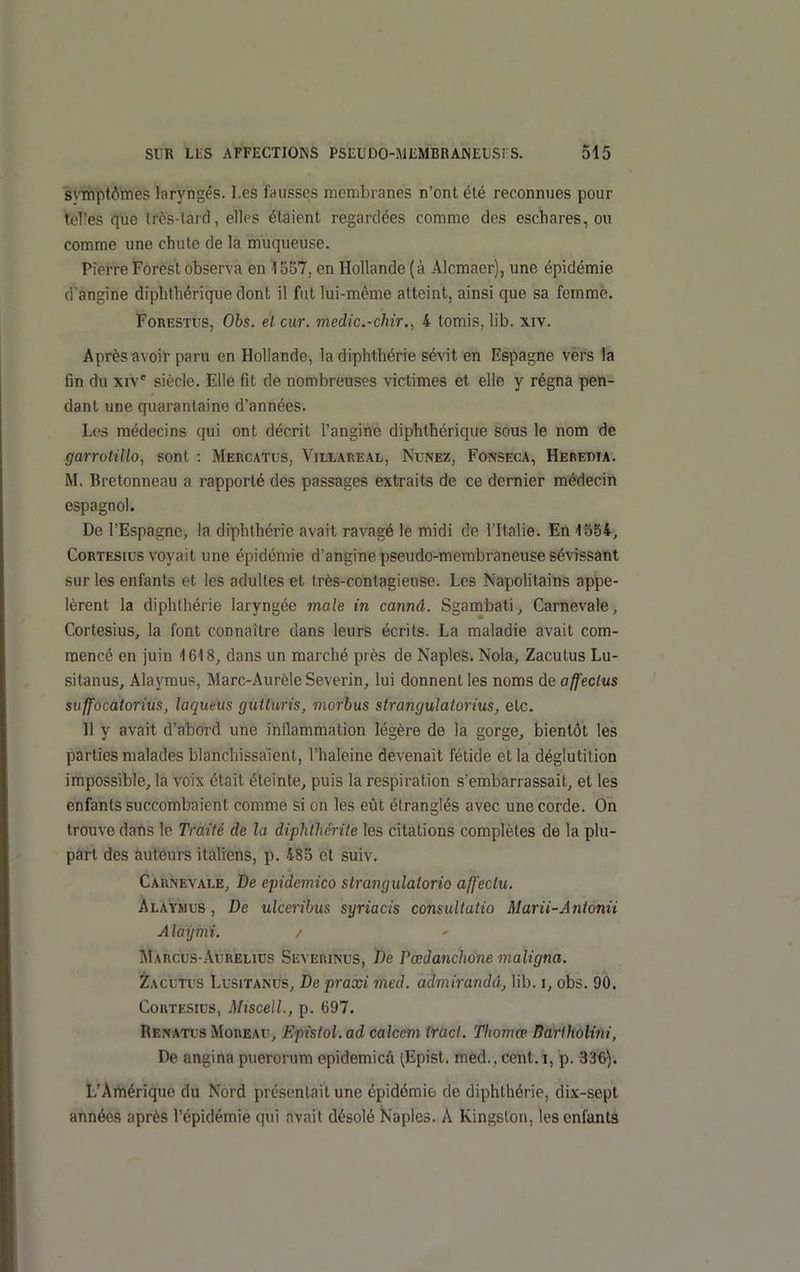 svmptômes laryngés. Les fausses membranes n'ont été reconnues pour tel'es que très-lard, elles étaient regardées comme des eschares, ou comme une chute de la muqueuse. Pierre Forest observa en ^557, en Hollande (i\ Alcmaer), une épidémie d'angine diplithérique dont il fut lui-même atteint, ainsi que sa femme. iFoRESTUS, Obs. el cur. medic.-chir., 4 tomis, lib. xiv. Après avoir paru en Hollande, la diphthérie sévit en Espagne vers la fin du xrv' siècle. Elle fit de nombreuses victimes et elle y régna pen- dant une quarantaine d'années. Les médecins qui ont décrit l'angine diphthérique sous le nom de garrotillo, sont : Mercatus, Viliareal, Nunez, Fonseca, Heredia. M, Bretonneau a rapporté des passages extraits de ce dernier médecin espagnol. De l'Espagne, la diphthérie avait ravagé le midi de l'Italie. En 1554, CoRTESius voyait une épidémie d'angine pseudo-membraneuse sé\issant sur les enfants et les adultes et très-contagieuse. Les Napolitains appe- lèrent la diphthérie laryngée malë in cannâ. Sgambati, Carnevale, Cortesius, la font connaître dans leurs écrits. La maladie avait com- mencé en juin 1618, dans un marché près de Naples. Nola, Zacutus Lu- sitanus, Alaymus, Marc-Aurèle Severin, lui donnent les noms de affeclus suffocatorius, laqueus guttims, morbus strangulaiorius, etc. Il y avait d'abord une inflammation légère de la gorge, bientôt les parties malades blanchissaient, l'haleine devenait fétide et la déglutition impossible, la voix était éteinte, puis la respiration s'embarrassait, et les enfants succombaient comme si on les eût étranglés avec une corde. On trouve dans lo Traité de la diphlhérite les citations complètes de la plu- part des auteurs italiens, p. 485 et suiv. Carnevale, De epidemico strangulaiorio affeciu. Alaymus , De ulceribus syriacis consultatio Marii-Antonii Alaymi. / Marcus-Aurelids Severinus, De Pœdanchone maligna. txcvivs LusiTANUS, De praxi med. admirandd, lib. i, obs. 90. CoRTESius, MiscelL, p. 697. Renatts Moreau, Eptsiol. ad calcem iracl. Thomœ Barlholiiïi, De angina puerorum epidemicû (Epist. med., cent.i, p. 336)i L'Amérique du Nord présentait une épidémie de diphthérie, dix-sept années après l'épidémie qui avait désolé Naples. A Kingston, les enfants