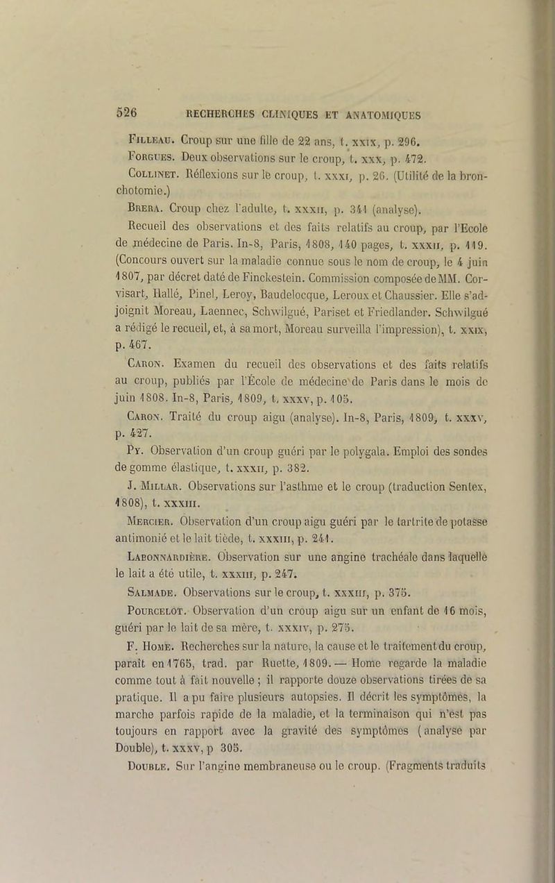 FiLLEAu. Croup sur une fille de 22 ans, i. xxw, p. 296. FoRGiiES. Deux observations sur le croup, t. xxx, p. 472. CoLLiNET. Réflexions sur le croup, t. xxxr, p. 20. (Utilité de la bron- chotomie.) Brera. Croup chez Tadulte, t. xxxii, p. 341 (analyse). Recueil des observations et des faits relatifs au croup, par l'Ecole de jîiédecine de Paris. In-8, Paris, 4808, 140 pages, t. xxxii, p. 119. (Concours ouvert sur la maladie connue sous le nom de croup, le 4 juin 1807, par décret daté de Finckestein. Commission composée de MM. Cor- visart, Hallé, Pinel, Leroy, Baudelocque, Leroux et Chaussier. Elle s'ad- joignit Moreau, Laennec, Schwilgué, Pariset et Friedlander. Sclnvilgué a rédigé le recueil, et, à sa mort, Moreau surveilla l'impression), t. xxix, p. 467. Caron. Examen du recueil des observations et des faits relatifs au croup, publiés par l'École de médecine'de Paris dans le mois do juin 1808. In-8, Paris, 1809, t, xxxv, p. 105. Caron. Traité du croup aigu (analyse). In-8, Paris, 1809, t. xxxv, p. 427. Py. Observation d'un croup guéri par le polygala. Emploi des sondes dégomme élastique, t. xxxii, p. 382. J. MiLLAR. Observations sur l'asthme et le croup (traduction Sentex, 4808), t. xxxiii. Mercier. Observation d'un croup aigu guéri par le tartrite de potasse anlimonié et le lait tiède, t. xxxiii, p. 241. Labonnardiiîre. Observation sur une angine trachéale dans laquelle le lait a été utile, t. xxxiii, p. 247. Salmade. Observations sur le croup, t. xxxm, p. 375. Pourcelot. Observation d'un croup aigu sur un enfant de 16 mois, guéri par le lait de sa mère, t. xxxiv, p. 273. F. Home. Recherches sur la nature, la cause et le traitement du croup, paraît en 1765, trad. par Ruette, 1809.— Home regarde la maladie comme tout à fait nouvelle ; il rapporte douze observations tirées de sa pratique. Il a pu faire plusieurs autopsies. H décrit les symptômes, la marche parfois rapide de la maladie, et la terminaison qui n'est pas toujours en rapport avec la gravité des symptômes (analyse par Double), t. xxxv, p 305. Double. Sur l'angine membraneuse ou le croup. (Fragments traduits