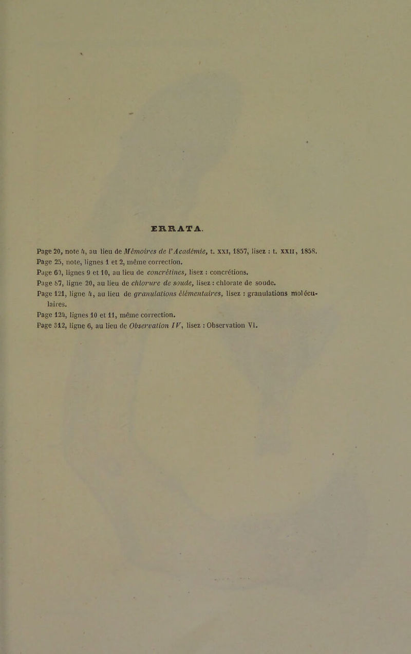 ERRATA. Page 20, note û, au lieu de Mémoires de l'Académie, t. xxi, 1857, lisez : t. xxii, 1858. Page 25, note, lignes 1 et 2, même correction. Page ei, lignes 9 et 10, au lieu de concrétines, lisez ; concrétions. Page 67, ligne 20, au lieu de chlorure de soude, lisez : chlorate de soude. Page 121, ligne ti, au lieu de gramlalions élémentaires, lisez : granulations molécu- laires. Page 12i, lignes 10 et 11, même correction. Page 312, ligne 6, au lieu de Observation IF, lisez : Observation VI.
