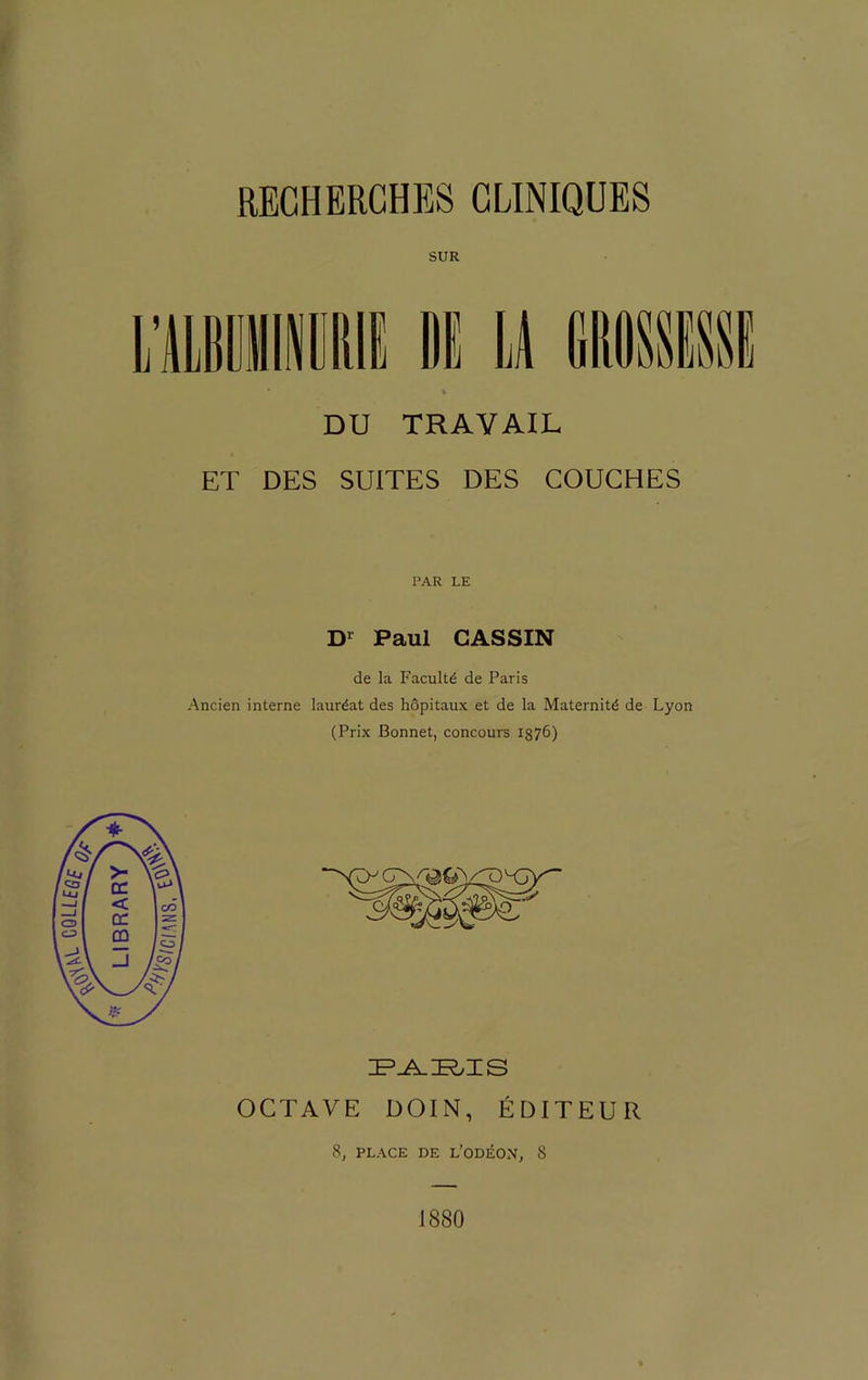 SUR LIBliMl IIE U GIIMSSI DU TRAVAIL ET DES SUITES DES COUCHES PAR LE Dr Paul CASSIN de la Faculté de Paris Ancien interne lauréat des hôpitaux et de la Maternité de Lyon (Prix Bonnet, concours 1876) PARIS OCTAVE DOIN, ÉDITEUR 8, PLACE DE L’ODÉON, 8 1880