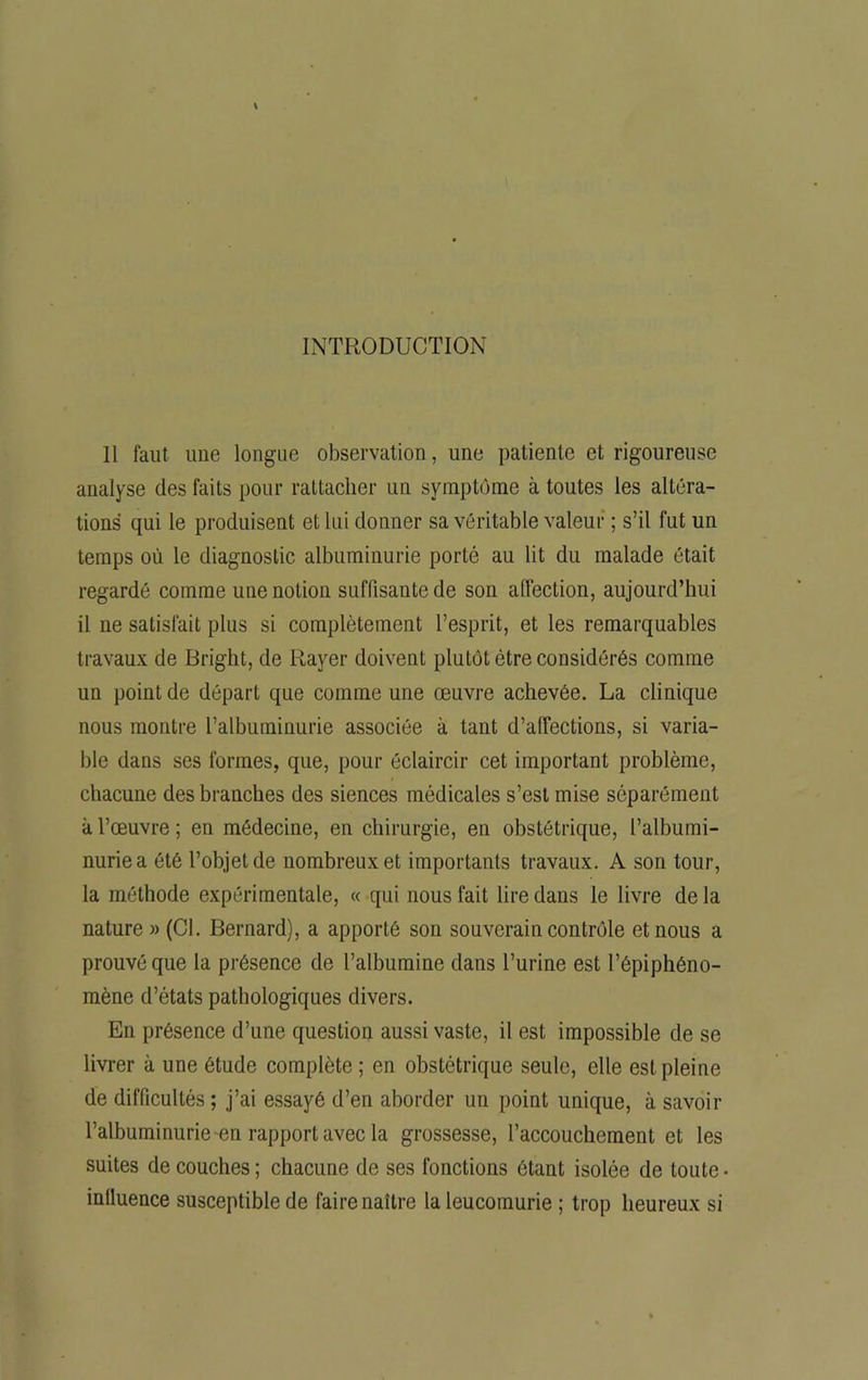 INTRODUCTION Il faut une longue observation, une patiente et rigoureuse analyse des faits pour rattacher un symptôme à toutes les altéra- tions qui le produisent et lui donner sa véritable valeur ; s’il fut un temps où le diagnostic, albuminurie porté au lit du malade était regardé comme une notion suffisante de son affection, aujourd’hui il ne satisfait plus si complètement l’esprit, et les remarquables travaux de Bright, de Rayer doivent plutôt être considérés comme un point de départ que comme une œuvre achevée. La clinique nous montre l’albuminurie associée à tant d’affections, si varia- ble dans ses formes, que, pour éclaircir cet important problème, chacune des branches des siences médicales s’est mise séparément à l’œuvre ; en médecine, en chirurgie, en obstétrique, l’albumi- nurie a été l’objet de nombreux et importants travaux. A son tour, la méthode expérimentale, « qui nous fait lire dans le livre de la nature » (Cl. Bernard), a apporté son souverain contrôle et nous a prouvé que la présence de l’albumine dans l’urine est l’épiphéno- mène d’états pathologiques divers. En présence d’une question aussi vaste, il est impossible de se livrer à une étude complète ; en obstétrique seule, elle est pleine de difficultés ; j’ai essayé d’en aborder un point unique, à savoir l’albuminurie en rapport avec la grossesse, l’accouchement et les suites de couches ; chacune de ses fonctions ôtant isolée de toute • intluence susceptible de faire naître la leucomurie ; trop heureux si