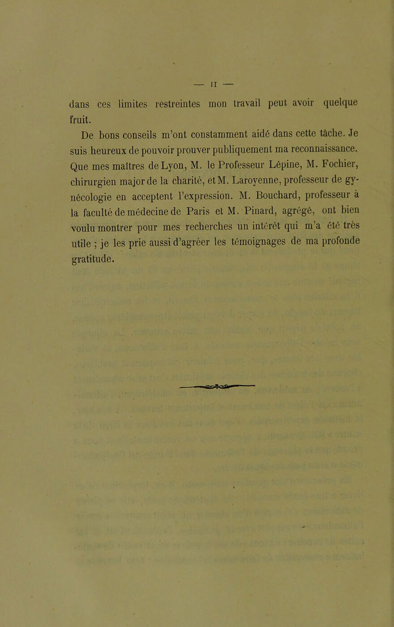 dans ces limites restreintes mon travail peut avoir quelque fruit. De bons conseils m’ont constamment aidé dans cette tâche. Je suis heureux de pouvoir prouver publiquement ma reconnaissance. Que mes maîtres de Lyon, M. le Professeur Lépine, M. Fochier, chirurgien major de la charité, etM. Laroyenne, professeur de gy- nécologie en acceptent l’expression. M. Bouchard, professeur à la faculté de médecine de Paris et M. Pinard, agrégé, ont bien voulu montrer pour mes recherches un intérêt qui m’a été très utile ; je les prie aussi d’agréer les témoignages de ma profonde gratitude.