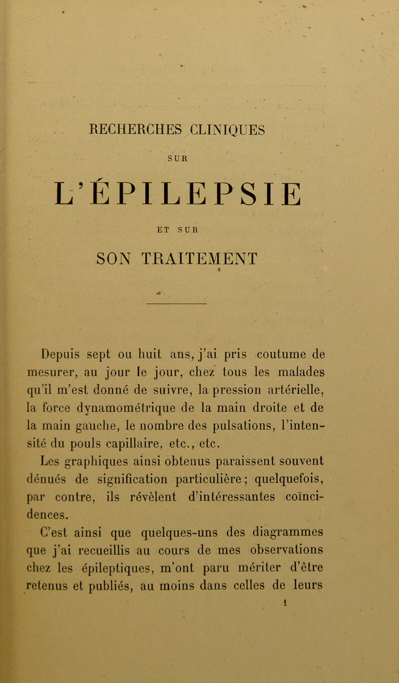 SUR L’ÉPILEPSIE ET SUR SON TRAITEMENT Depuis sept ou huit ans, j’ai pris coutume de mesurer, au jour le jour, chez tous les malades qu'il m’est donné de suivre, la pression artérielle, la force dynamométrique de la main droite et de la main gauche, le nombre des pulsations, l’inten- sité du pouls capillaire, etc., etc. Les graphiques ainsi obtenus paraissent souvent dénués de signification particulière; quelquefois, par contre, ils révèlent d’intéressantes coïnci- dences. C’est ainsi que quelques-uns des diagrammes que j’ai recueillis au cours de mes observations chez les épileptiques, m’ont paru mériter d’être retenus et publiés, au moins dans celles de leurs î