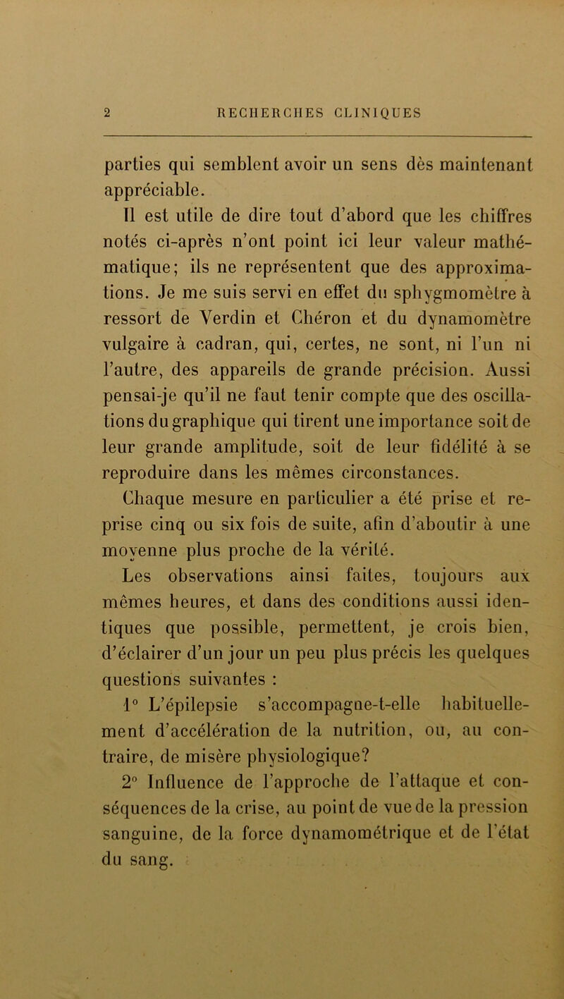 parties qui semblent avoir un sens dès maintenant appréciable. Il est utile de dire tout d’abord que les chiffres notés ci-après n’ont point ici leur valeur mathé- matique; ils ne représentent que des approxima- tions. Je me suis servi en effet du sphygmomètre à ressort de Yerdin et Chéron et du dynamomètre vulgaire à cadran, qui, certes, ne sont, ni l’un ni l’autre, des appareils de grande précision. Aussi pensai-je qu’il ne faut tenir compte que des oscilla- tions du graphique qui tirent une importance soit de leur grande amplitude, soit de leur fidélité à se reproduire dans les mêmes circonstances. Chaque mesure en particulier a été prise et re- prise cinq ou six fois de suite, afin d’aboutir à une moyenne plus proche de la vérité. Les observations ainsi faites, toujours aux mêmes heures, et dans des conditions aussi iden- tiques que possible, permettent, je crois bien, d’éclairer d’un jour un peu plus précis les quelques questions suivantes : 1° L’épilepsie s’accompagne-t-elle habituelle- ment d’accélération de la nutrition, ou, au con- traire, de misère physiologique? 2° Influence de l’approche de l’attaque et con- séquences de la crise, au point de vue de la pression sanguine, de la force dynamométrique et de l'état du sang.