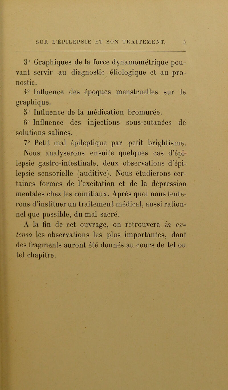 3° Graphiques de la force dynamométrique pou- vant servir au diagnostic étiologique et au pro- nostic. 4° Influence des époques menstruelles sur le graphique. 5° Influence de la médication bromurée. 6° Influence des injections sous-cutanées de solutions salines. 7° Petit mal épileptique par petit brightisme. Nous analyserons ensuite quelques cas d’épi- lepsie gastro-intestinale, deux observations d’épi- lepsie sensorielle (auditive). Nous étudierons cer- taines formes de l’excitation et de la dépression mentales chez les comitiaux. Après quoi nous tente- rons d’instituer un traitement médical, aussi ration- nel que possible, du mal sacré. A la fin de cet ouvrage, on retrouvera in ex- tenso les observations les plus importantes, dont des fragments auront été donnés au cours de tel ou tel chapitre.