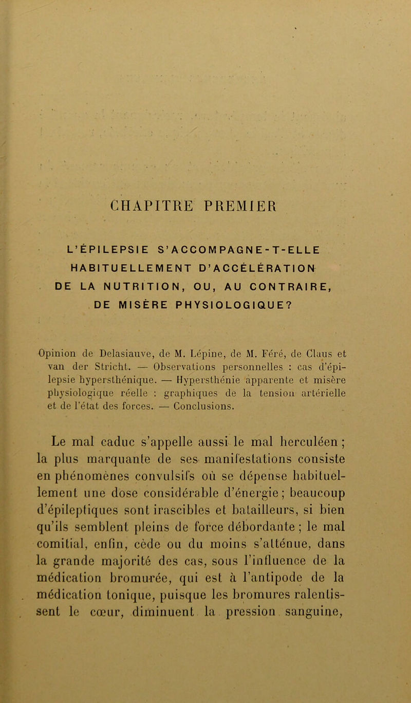 CHAPITRE PREMIER L’ÉPILEPSIE S’ACCOMPAGNE-T-ELLE HABITUELLEMENT D’ACCÉLÉRATION DE LA NUTRITION, OU, AU CONTRAIRE, DE MISÈRE PHYSIOLOGIQUE? Opinion de Delasiauve, de M. Lépine, de M. Féré, de Claus et van der Stricht. — Observations personnelles : cas d’épi- lepsie hyperslhénique. — Hypersthénie apparente et misère physiologique réelle : graphiques de la tension artérielle et de l’état des forces. — Conclusions. Le mal caduc s’appelle aussi le mal herculéen ; la plus marquante de ses manifestations consiste en phénomènes convulsifs où se dépense habituel- lement une dose considérable d’énergie; beaucoup d’épileptiques sont irascibles et batailleurs, si bien qu’ils semblent pleins de force débordante ; le mal comitial, enfin, cède ou du moins s’atténue, dans la grande majorité des cas, sous l’influence de la médication bromurée, qui est à l’antipode de la médication tonique, puisque les bromures ralentis- sent le cœur, diminuent la pression sanguine,