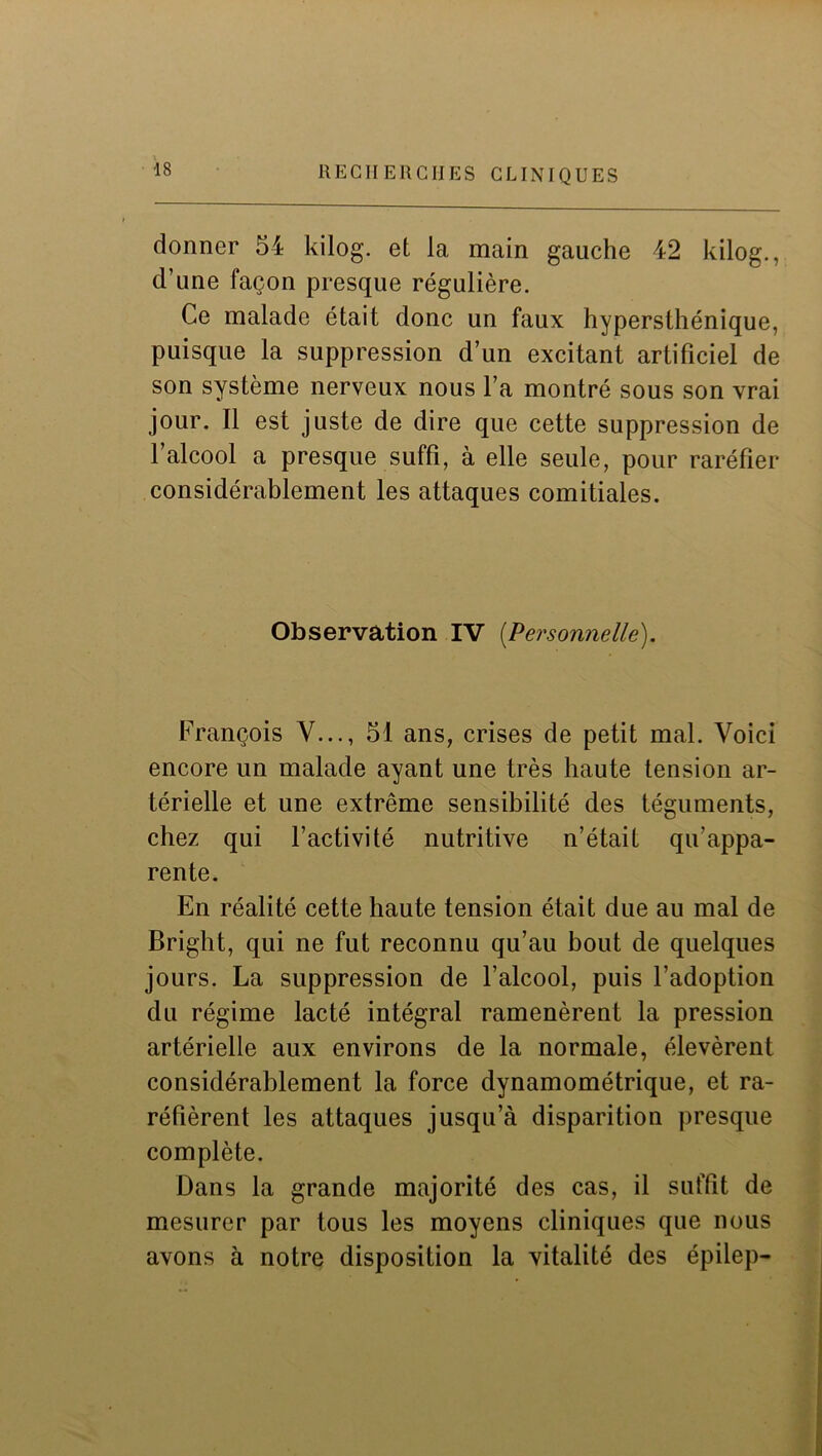 donner 54 kilog. et la main gauche 42 kilog., d’une façon presque régulière. Ce malade était donc un faux hypersthénique, puisque la suppression d’un excitant artificiel de son système nerveux nous l’a montré sous son vrai jour. Il est juste de dire que cette suppression de l’alcool a presque suffi, à elle seule, pour raréfier considérablement les attaques comitiales. Observation IV [Personnelle). François V..., 51 ans, crises de petit mal. Voici encore un malade ayant une très haute tension ar- térielle et une extrême sensibilité des téguments, chez qui l’activité nutritive n’était qu’appa- rente. En réalité cette haute tension était due au mal de Bright, qui ne fut reconnu qu’au bout de quelques jours. La suppression de l’alcool, puis l’adoption du régime lacté intégral ramenèrent la pression artérielle aux environs de la normale, élevèrent considérablement la force dynamométrique, et ra- réfièrent les attaques jusqu’à disparition presque complète. Dans la grande majorité des cas, il suffit de mesurer par tous les moyens cliniques que nous avons à notre disposition la vitalité des épilep-