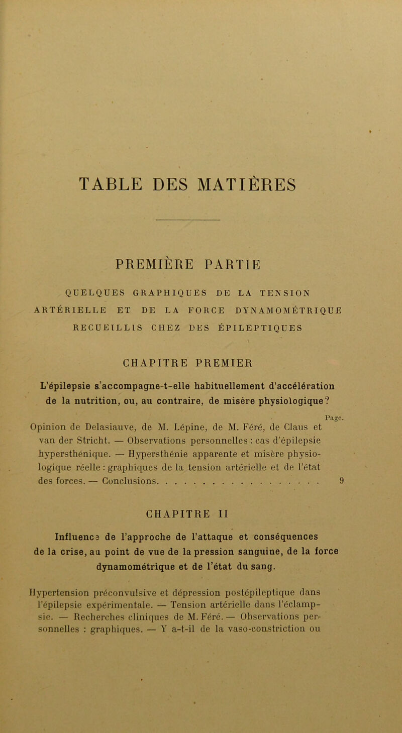 PREMIÈRE PARTIE QUELQUES GRAPHIQUES DE LA TENSION ARTÉRIELLE ET DE LA FORCE DYNAMOMÉTRIQUE RECUEILLIS CHEZ DES ÉPILEPTIQUES \ CHAPITRE PREMIER L’épilepsie s:accompagne-t-elle habituellement d’accélération de la nutrition, ou, au contraire, de misère physiologique? Page. Opinion de Delasiauve, de M. Lépine, de M. Féré, de Claus et van der Stricht. — Observations personnelles : cas d’épilepsie hypersthénique. — Hypersthénie apparente et misère physio- logique réelle : graphiques de la tension artérielle et de l’état des forces. — Conclusions 9 CHAPITRE II Influence de l’approche de l’attaque et conséquences de la crise, au point de vue de la pression sanguine, de la force dynamométrique et de l’état du sang. Hypertension préconvulsive et dépression postépileptique dans l’épilepsie expérimentale. — Tension artérielle dans l’éclamp- sie. — Recherches cliniques de M. Féré. — Observations per- sonnelles : graphiques. — Y a-t-il de la vaso-constriction ou