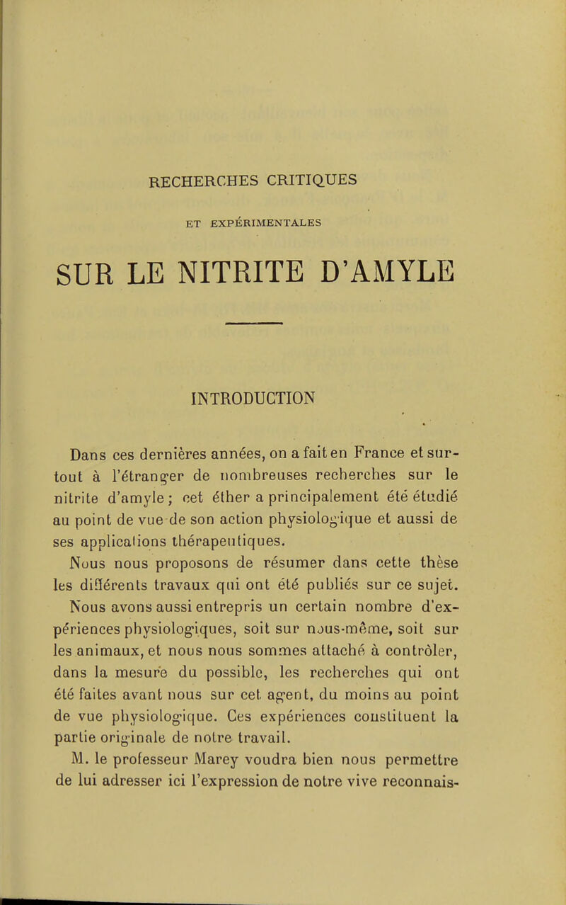 ET EXPÉRIMENTALES SUR LE NITRITE D'AMYLE INTRODUCTION Dans ces dernières années, on a fait en France et sur- tout à l'étranger de nombreuses recherches sur le nitrite d'amyle; cet éther a principalement été étudié au point de vue de son action physiologique et aussi de ses applications thérapeutiques. Nous nous proposons de résumer dans cette thèse les différents travaux qui ont été publiés sur ce sujet. Nous avons aussi entrepris un certain nombre d'ex- périences physiologiques, soit sur njus-même, soit sur les animaux, et nous nous sommes attaché à contrôler, dans la mesure du possible, les recherches qui ont été faites avant nous sur cet agent, du moins au point de vue physiologique. Ces expériences couslituent la partie originale de noire travail. M. le professeur Marey voudra bien nous permettre de lui adresser ici l'expression de notre vive reconnais-