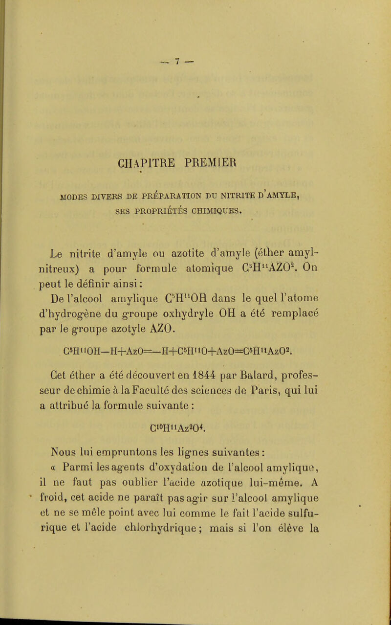 CHAPITRE PREMIER MODES DIVERS DE PREPARATION DU NITRITE D'AMYLE, SES PROPRIÉTÉS CHIMIQUES. Le nilrite d'amyle ou azotite d'amyle (éther amyl- nitreux) a pour formule atomique G^^AZO2. On peut le définir ainsi : De l'alcool amylique C5HuOH dans le quel l'atome d'hydrog-ène du groupe oxhydryle OH a été remplacé par le groupe azotyle AZO. C*HOH—H+AzO=—H+C5HiiO+AzO=CSHHAz02. Cet éther a été découvert en 1844 par Balard, profes- seur de chimie à la Faculté des sciences de Paris, qui lui a attribué la formule suivante : Nous lui empruntons les ligries suivantes: « Parmi les ag-ents d'oxydation de l'alcool amyliquf, il ne faut pas oublier l'acide azotique lui-même. A froid, cet acide ne paraît pasagfir sur l'alcool amylique et ne se mêle point avec lui comme le fait l'acide sulfu- rique et l'acide chlorhydrique ; mais si l'on élève la