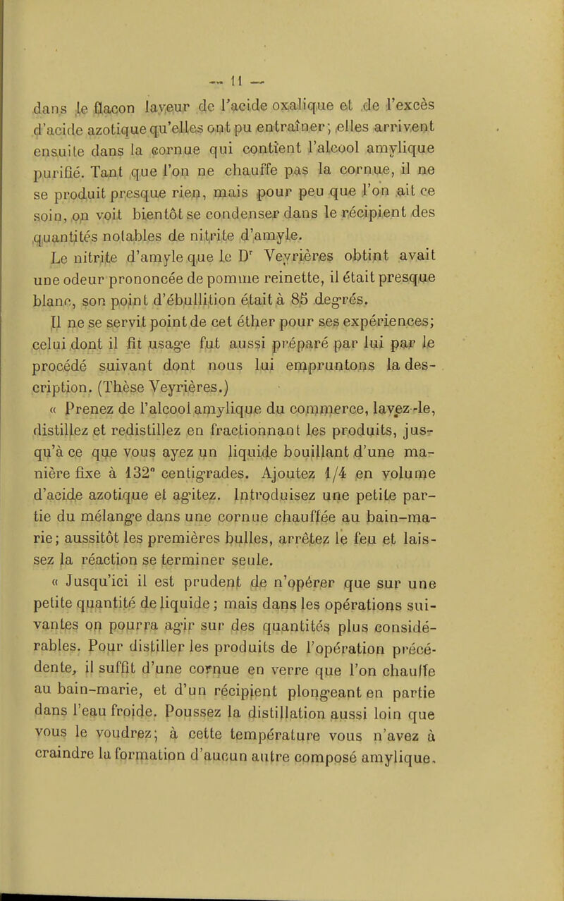 dans le flacon laveur de l'acide oxalique et de l'excès d'acide azotique qu'elles ont pu entraîner; .elles arrivent ensuite dans la cornue qui contient l'alcool amylique purifié. Tant que l'on ne chauffe pas la cornue, il ne se produit presque rien, mais pour peu que l'on ait ce soin, on voit bientôt se condenser dans le récipient des quantités notables de nitrite d'amyle. Le nitrite d'amyle que le Dr Veyrières obtint avait une odeur prononcée de pomme reinette, il était presque blanc, son point d'ébullition était à 85 degrés. Il ne se servit point de cet éther pour ses expériences; celui dont il fit usage fut aussi préparé par lui par le procédé suivant dont nous lui empruntons la des- cription. (Thèse Veyrières.) « Prenez de l'alcool amylique du commerce, lavez-le, distillez et redistillez en fractionnant les produits, jus- qu'à ce que vous ayez un liquide bouillant d'une ma- nière fixe à 132° centigrades. Ajoutez 1/4 en volume d'acide azotique et agutez. Introduisez une petite par- tie du mélangée dans une cornue chauffée au bain-ma- rie; aussitôt les premières bulles, arrêtez le feu et lais- sez la réaction se terminer seule. « Jusqu'ici il est prudent de n'opérer que sur une petite quantité de liquide ; mais dans les opérations sui- vantes on pourra agir sur des quantités plus considé- rables. Pour distilleries produits de l'opération précé- dente, il suffit d'une cornue en verre que l'on chauffe au bain-marie, et d'un récipient plong-eant en partie dans l'eau froide. Poussez la distillation aussi loin que vous le voudrez; à cette température vous n'avez à craindre la formation d'aucun autre composé amylique.