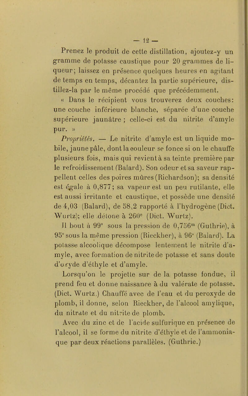 Prenez le produit de cette distillation, ajoutez-y un gramme de potasse caustique pour 20 grammes de li- queur; laissez en présence quelques heures en agitant de temps en temps, décantez la partie supérieure, dis- tillez-la par le même procédé que précédemment. « Dans le récipient vous trouverez deux couches: une couche inférieure blanche, séparée d'une couche supérieure jaunâtre ; celle-ci est du nitrite d'amyle pur. » Propriétés. — Le nitrite d'amyle est un liquide mo- bile, jaune pâle, dont la couleur se fonce si on le chauffe plusieurs fois, mais qui revient à sa teinte première par le refroidissement (Balard). Son odeur et sa saveur rap- pellent celles des poires mûres (Richardson); sa densité est é^ale à 0,877; sa vapeur est un peu rutilante, elle est aussi irritante et caustique, et possède une densité de 4,03 (Balard), de 58,2 rapporté à l'hydrogène (Dict. Wurlz); elle détone à 260e (Dict. Wurtz). Jl bout à 99° sous la pression de 0,7o6m (Guthrie), à 95° sous la même pression (Rieckher), à 96° (Balard). La potasse alcoolique décompose lentement le nitrite d'a- myle, avec formation de nitrite de potasse et sans doute d'oxyde d'éthyle et d'amyle. Lorsqu'on le projette sur de la potasse fondue, il prend feu et donne naissance à du valérate de potasse. (Dict. Wurtz,) Chauffé avec de l'eau et du peroxyde de plomb, il donne, selon Rieckher, de l'alcool amylique, du nitrate et du nitrite de plomb. Avec du zinc et de l'acide sulfurique en présence de l'alcool, il se forme du nitrite d'éthyle et de l'ammonia- que par deux réactions parallèles. (Guthrie.)