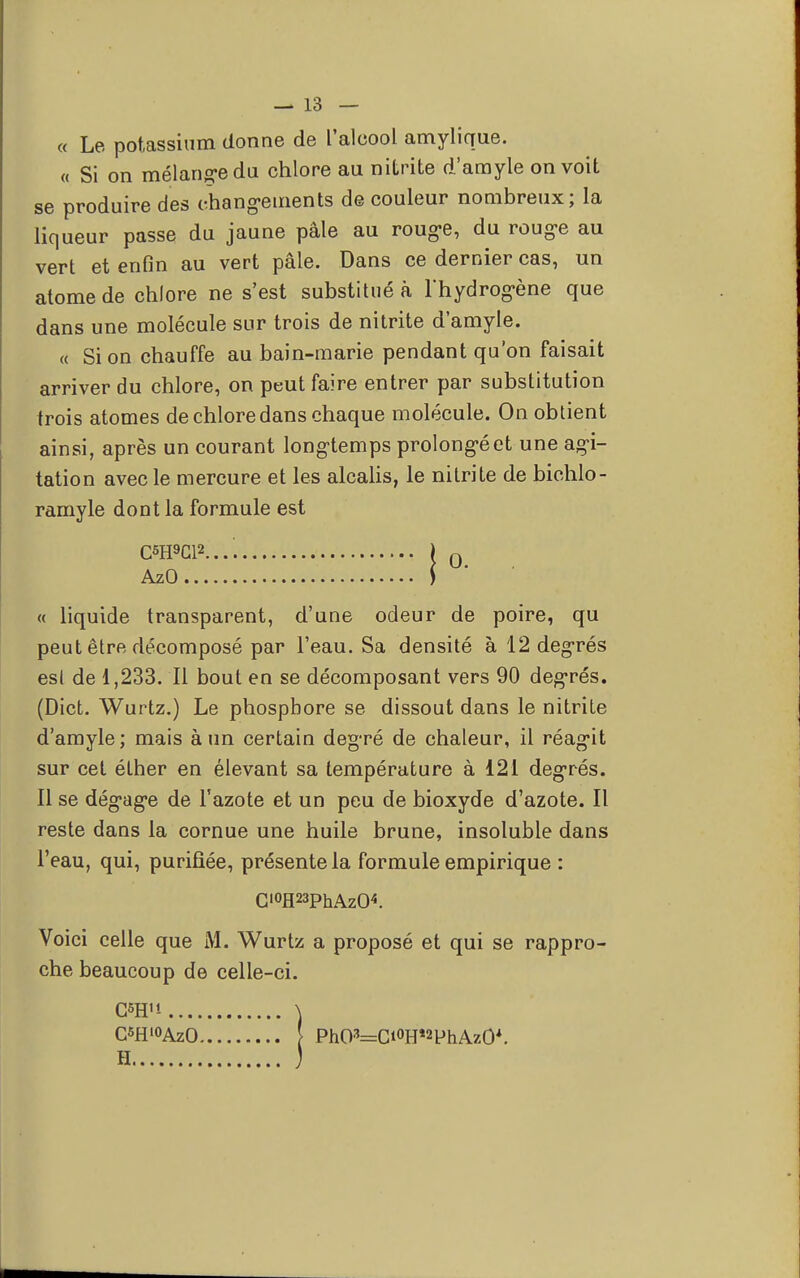 « Le potassium donne de l'alcool amylique. « Si on mélange du chlore au nitrite d'amyle on voit se produire des changements de couleur nombreux; la liqueur passe du jaune pâle au roug-e, du roug-e au vert et enfin au vert pâle. Dans ce dernier cas, un atome de chlore ne s'est substitué à l'hydrog-ène que dans une molécule sur trois de nitrite d'amyle. « Si on chauffe au bain-marie pendant qu'on faisait arriver du chlore, on peut faire entrer par substitution trois atomes de chlore dans chaque molécule. On obtient ainsi, après un courant long-temps prolongé et une agi- tation avec le mercure et les alcalis, le nitrite de bichlo- ramyle dont la formule est C6H9CR..'. ) 0 AzO j « liquide transparent, d'une odeur de poire, qu peut être décomposé par l'eau. Sa densité à 12 degrés esl de 1,233. Il bout en se décomposant vers 90 degrés. (Dict. Wurtz.) Le phosphore se dissout dans le nitrite d'amyle; mais à un certain degré de chaleur, il réagit sur cet éther en élevant sa température à 121 degrés. Il se dég'ag-e de l'azote et un peu de bioxyde d'azote. Il reste dans la cornue une huile brune, insoluble dans l'eau, qui, purifiée, présente la formule empirique : C'°H23phAz(K Voici celle que M. Wurtz a proposé et qui se rappro- che beaucoup de celle-ci. CSH'i \ C«fl'°AzO ! PhO3=Ci°Hî2PhAz0*.