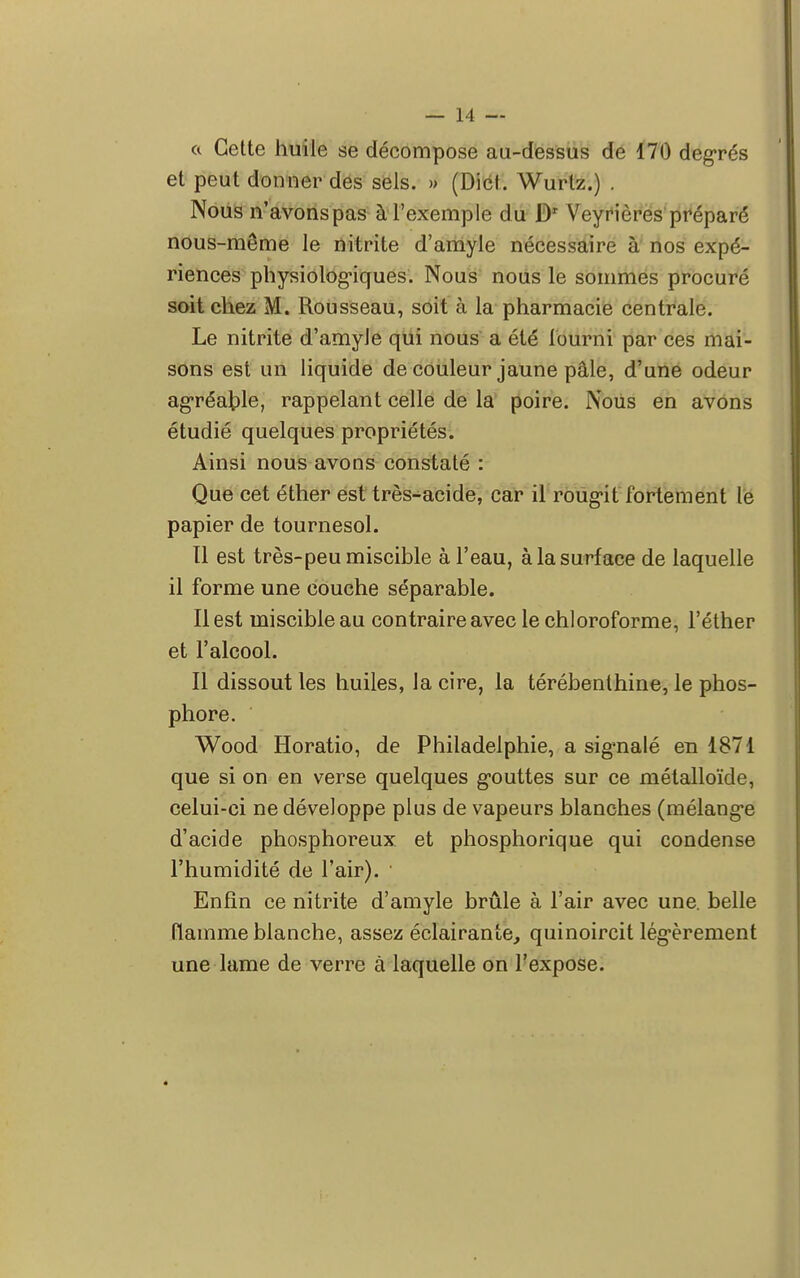 « Cette huile se décompose au-dessus de 170 degrés et peut donner des sels. » (Dict. Wurtz.) . Nous n'avonspas à l'exemple du Dr Veyrières préparé nous-même le nitrite d'amyle nécessaire à nos expé- riences physiologiques. Nous nous le sommes procuré soit chez M. Rousseau, soit à la pharmacie centrale. Le nitrite d'amyJe qui nous a été fourni par ces mai- sons est un liquide de couleur jaune pâle, d'une odeur agréable, rappelant celle de la poire. Nous en avons étudié quelques propriétés. Ainsi nous avons constaté : Que cet éther est très-acide, car il roug-it fortement le papier de tournesol. ïl est très-peu miscible à l'eau, à la surface de laquelle il forme une couche séparable. Il est miscible au contraire avec le chloroforme, l'éther et l'alcool. Il dissout les huiles, la cire, la térébenthine, le phos- phore. Wood Horatio, de Philadelphie, a signalé en 1871 que si on en verse quelques gouttes sur ce métalloïde, celui-ci ne développe plus de vapeurs blanches (mélange d'acide phosphoreux et phosphorique qui condense l'humidité de l'air). Enfin ce nitrite d'amyle brûle à l'air avec une. belle flamme blanche, assez éclairante, quinoircit légèrement une lame de verre à laquelle on l'expose.