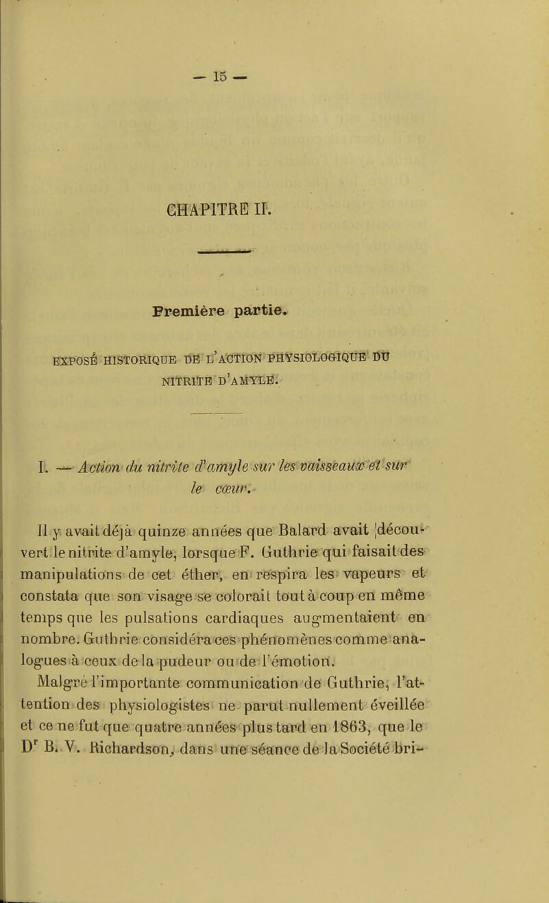 CHAPITRE II. Première partie. EXPOSÉ HISTORIQUE DE L ACTION PHYSIOLOGIQUE DU NITRITE D'AMYLE. I. — Action du nitrite d'amyhsur les vaisseaux et sur le cœur. Il y avait déjà quinze années que Balard avait [décou- vert le nitrite d'amyle, lorsque F. Guthrie qui faisait des manipulations de cet éther, en respira les vapeurs et constata que son visage se colorait tout à coup en même temps que les pulsations cardiaques augmentaient en nombre. Guthrie considéra ces phénomènes comme ana- logues à ceux de la pudeur ou de l'émotion. Maigre l'importante communication de Guthrie, l'at- tention des physiologistes ne parut nullement éveillée et ce ne fut que quatre années plus tard en 1863, que le