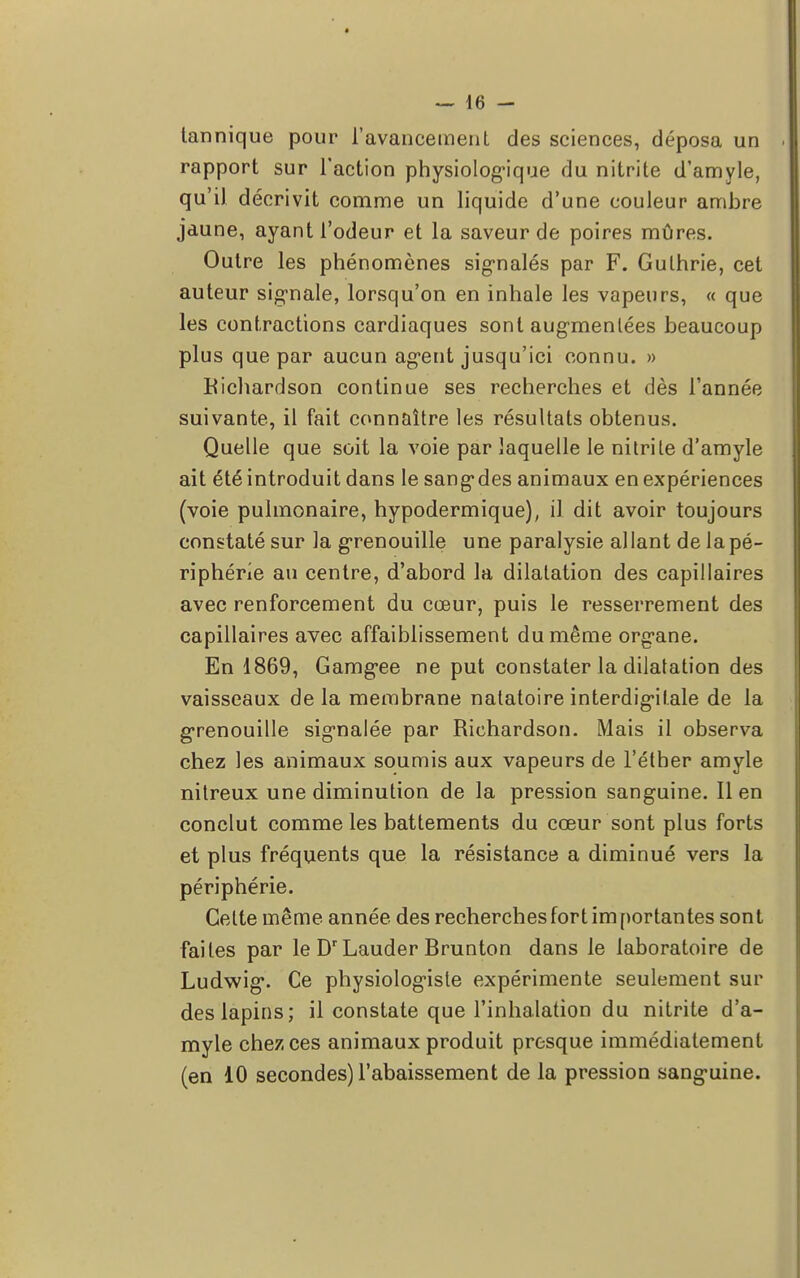 tannique pour l'avancement des sciences, déposa un rapport sur l'action physiologique du nitrite d'amyle, qu'il décrivit comme un liquide d'une couleur ambre jaune, ayant l'odeur et la saveur de poires mûres. Outre les phénomènes signalés par F. Gulhrie, cet auteur signale, lorsqu'on en inhale les vapeurs, « que les contractions cardiaques sont augmentées beaucoup plus que par aucun agent jusqu'ici connu. » Hichardson continue ses recherches et dès l'année suivante, il fait connaître les résultats obtenus. Quelle que soit la voie par laquelle le nitrite d'amyle ait été introduit dans le sangdes animaux en expériences (voie pulmonaire, hypodermique), il dit avoir toujours constaté sur la grenouille une paralysie allant de la pé- riphérie au centre, d'abord la dilatation des capillaires avec renforcement du cœur, puis le resserrement des capillaires avec affaiblissement du même organe. En 1869, Gamgee ne put constater la dilatation des vaisseaux de la membrane natatoire interdigil.ale de la grenouille signalée par Richardson. Mais il observa chez les animaux soumis aux vapeurs de l'éther amyle nitreux une diminution de la pression sanguine. Il en conclut comme les battements du cœur sont plus forts et plus fréquents que la résistance a diminué vers la périphérie. Celte même année des recherches fort importantes sont faites par le DrLauder Brunton dans le laboratoire de Ludwig. Ce physiologiste expérimente seulement sur des lapins; il constate que l'inhalation du nitrite d'a- myle chez ces animaux produit presque immédiatement (en 10 secondes) l'abaissement de la pression sanguine.