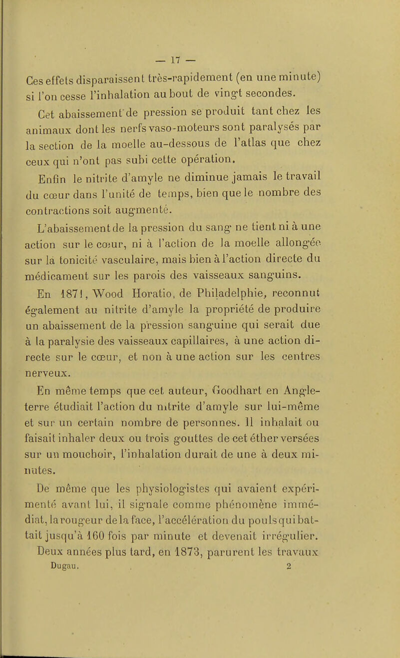 Ces effets disparaissent très-rapidement (en une minute) si l'on cesse l'inhalation au bout de vingt secondes. Cet abaissement'de pression se produit tant chez les animaux dont les nerfs vaso-moteurs sont paralysés par la section de la moelle au-dessous de l'atlas que chez ceux qui n'ont pas subi cette opération. Enfin le nitrite d'amyle ne diminue jamais le travail du cœur dans l'unité de temps, bien que le nombre des contractions soit augmenté. L'abaissement de la pression du sang- ne tient ni à une action sur le cœur, ni à l'action de la moelle allongée sur la tonicité vasculaire, mais bien à l'action directe du médicament sur les parois des vaisseaux sanguins. En 1871, Wood Horatio, de Philadelphie, reconnut également au nitrite d'amyle la propriété de produire un abaissement de la pression sanguine qui serait due à la paralysie des vaisseaux capillaires, à une action di- recte sur le cœur, et non à une action sur les centres nerveux. En même temps que cet auteur, Goodhart en Angle- terre étudiait l'action du nitrite d'amyle sur lui-même et sur un certain nombre de personnes. 11 inhalait ou faisait inhaler deux ou trois gouttes de cet éther versées sur un mouchoir, l'inhalation durait de une à deux mi- nutes. De même que les physiologistes qui avaient expéri- menté avant lui, il signale comme phénomène immé- diat, la rougeur de la face, l'accélération du poulsqui bat- tait jusqu'à 160 fois par minute et devenait irrégulier. Deux années plus tard, en 1873, parurent les travaux Dugau. 2