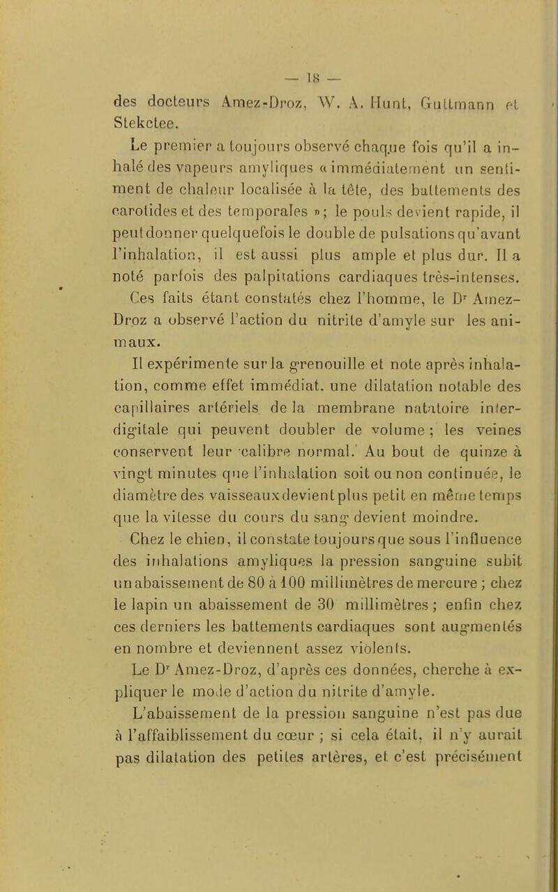 des docteurs Amez-Droz, W. A. llunt, Guttmann pt Stekctee. Le premier a toujours observé chaq.ue fois qu'il a in- halé des vapeurs amyliques a immédiatement un senti- ment de chaleur localisée à la tête, des battements des carotides et des temporales »; le pouls devient rapide, il peut donner quelquefois le double de pulsations qu'avant l'inhalation, il est aussi plus ample et plus dur. II a noté parfois des palpitations cardiaques très-intenses. Ces faits étant constatés chez l'homme, le Dr Amez- Droz a observé l'action du nitrite d'amyle sur les ani- maux. Il expérimente sur la grenouille et note après inhala- tion, comme effet immédiat, une dilatation notable des capillaires artériels delà membrane natatoire inler- digùtale qui peuvent doubler de volume ; les veines conservent leur calibre normal. Au bout de quinze à vingt minutes que l'inhalation soit ou non continuée, le diamètre des vaisseaux devient plus petit en même temps que la vitesse du cours du sang* devient moindre. Chez le chien, il constate toujours que sous l'influence des inhalations amyliques la pression sanguine subit un abaissement de 80 à 100 millimètres de mercure ; chez le lapin un abaissement de 30 millimètres; enfin chez ces derniers les battements cardiaques sont aug-menlés en nombre et deviennent assez violents. Le Dr Amez-Droz, d'après ces données, cherche à ex- pliquer le mode d'action du nitrite d'amyle. L'abaissement de la pression sanguine n'est pas due à l'affaiblissement du cœur ; si cela était, il n'y aurait pas dilatation des petites artères, et c'est précisément