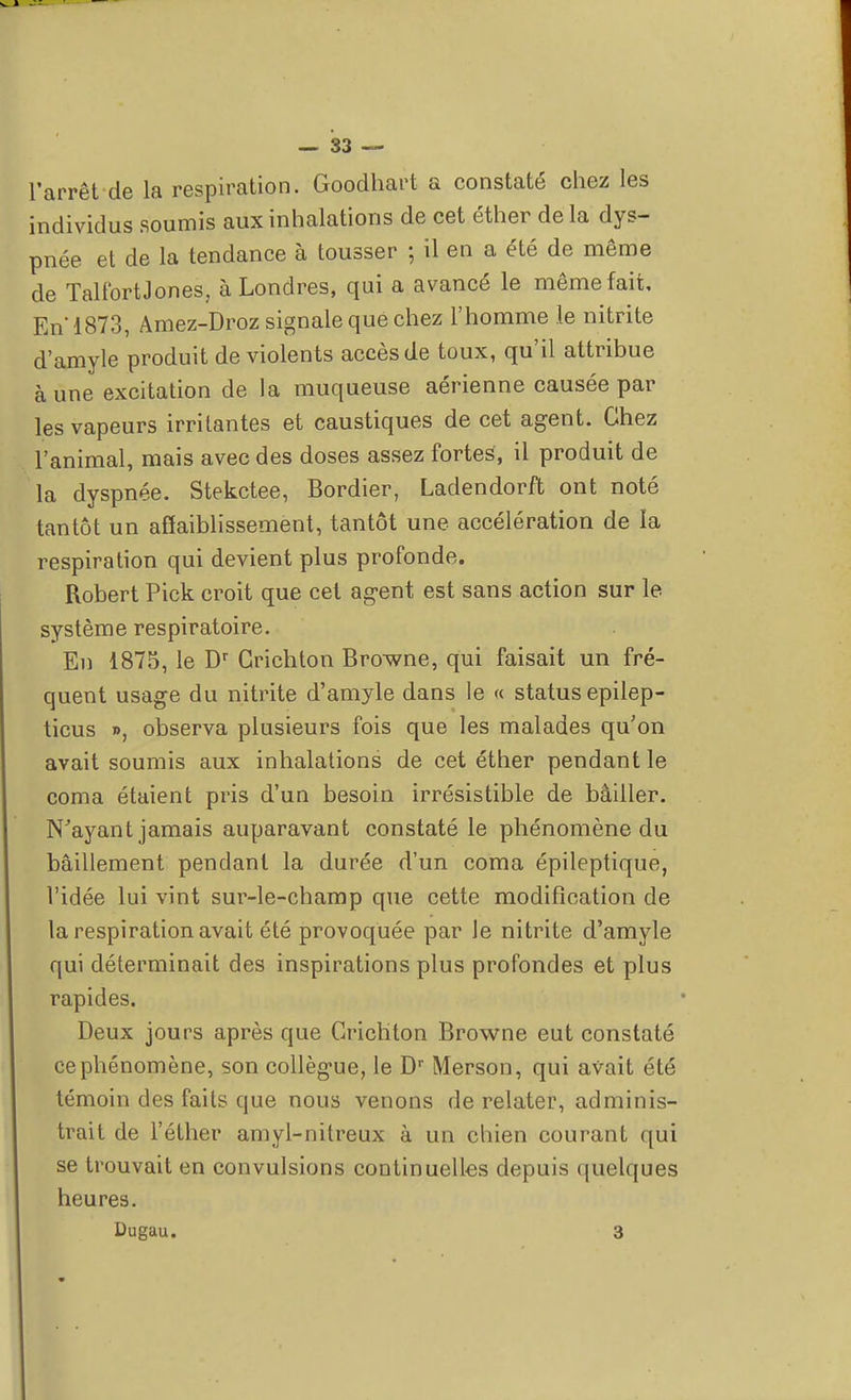 l'arrêt de la respiration. Goodhart a constaté chez les individus soumis aux inhalations de cet éther de la dys- pnée et de la tendance à tousser ; il en a été de même de TalfbrtJones, à Londres, qui a avancé le même fait. En'1873, Amez-Droz signale que chez l'homme le nitrite d'amyle produit de violents accès de toux, qu'il attribue aune excitation de la muqueuse aérienne causée par les vapeurs irritantes et caustiques de cet agent. Chez l'animal, mais avec des doses assez fortes, il produit de la dyspnée. Stekctee, Bordier, Ladendorft ont noté tantôt un affaiblissement, tantôt une accélération de la respiration qui devient plus profonde. Robert Pick croit que cet agent est sans action sur le système respiratoire. En 1875, le Dr Grichton Browne, qui faisait un fré- quent usage du nitrite d'amyle dans le « status epilep- ticus », observa plusieurs fois que les malades qu'on avait soumis aux inhalations de cet éther pendant le coma étaient pris d'un besoin irrésistible de bâiller. N'ayant jamais auparavant constaté le phénomène du bâillement pendant la durée d'un coma épileptique, l'idée lui vint sur-le-champ que cette modification de la respiration avait été provoquée par le nitrite d'amyle qui déterminait des inspirations plus profondes et plus rapides. Deux jours après que Grichton Browne eut constaté ce phénomène, son collègue, le Dr Merson, qui avait été témoin des faits que nous venons de relater, adminis- trait de l'éther amyl-nitreux à un chien courant qui se trouvait en convulsions continuelles depuis quelques heures. Dugau. 3