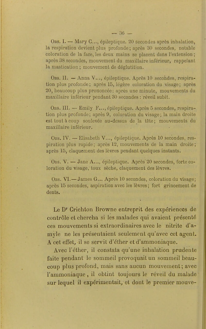 Obs. I. — Mary G..., épileplique. 20 secondes après inhalation, la respiration devient plus profonde ; après 30 secondes, notable coloration de la lace, les deux mains se placent dans l'extension; après 38 secondes, mouvement du maxillaire inférieur, rappelant la mastication ; mouvement de déglutition. Obs. IL — Anna V..., épileptique. Après 10 secondes, respira- tion plus profonde ; après 15, légère coloration du visage; après 20, beaucoup plus prononcée: après une minute, mouvements du maxillaire inférieur pendant 30 secondes : réveil subit. Obs. III. — Emily P..., épileptique. Après 5 secondes, respira- tion plus profonde; après 9, coloration du visage; la main droite est tout à coup soulevée au-dessus de la tête ; mouvements du maxillaire inférieur. Obs. IV. — Elisabeth V..., épileptique. Après 10 secondes, res- piration plus rapide; après 12, mouvements de la main droite; après 15, claquement des lèvres pendant quelques instants. Obs. V. — Jane A..., épileptique. Après'20 secondes, forte co- loration du visage,' toux sèche, claquement des lèvres. Obs. VI. — James G... Après 10 secondes, coloration du visage; après 15 secondes, aspiration avec les lèvres ; fort grincement de dents. Le Dr Crichton Browne entreprit des expériences de contrôle et chercha si les malades qui avaient présenté ces mouvements si extraordinaires avec le nitrite d'a- myle ne les présentaient seulement qu'avec cet agent. A cet effet, il se servit d'éther et d'ammoniaque. Avec l'éther, il constata qu'une inhalation prudente faite pendant le sommeil provoquait un sommeil beau- coup plus profond, mais sans aucun mouvement; avec l'ammoniaque, il obtint toujours le réveil du malade sur lequel il expérimentait, et dont le premier mouve-