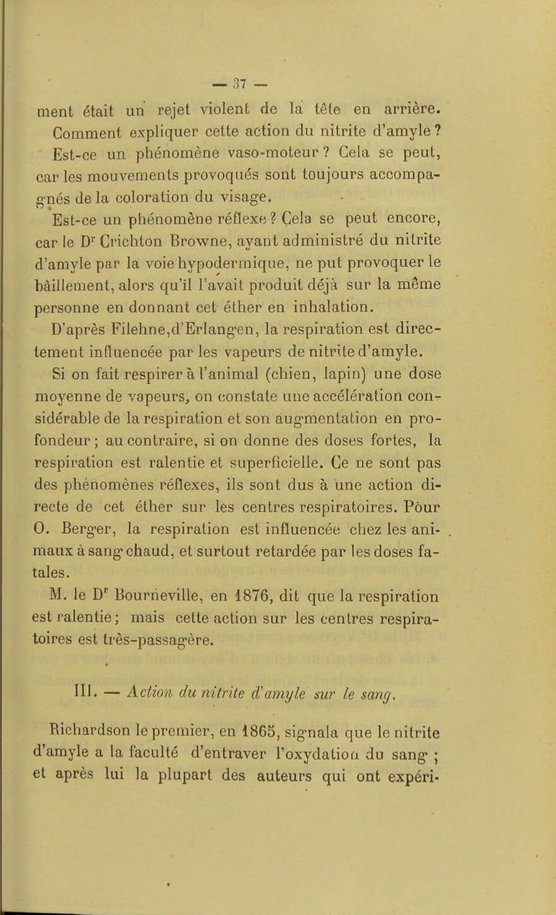 ment était un rejet violent de la tête en arrière. Gomment expliquer cette action du nitrite d'amyle ? Est-ce un phénomène vaso-moteur ? Cela se peut, car les mouvements provoqués sont toujours accompa- gnés delà coloration du visage. Est-ce un phénomène réflexe ? Cela se peut encore, car le Dr Crichton Browne, ayant administré du nitrite d'amyle par la voie hypodermique, ne put provoquer le bâillement, alors qu'il l'avait produit déjà sur la même personne en donnant cet éther en inhalation. D'après Filehne^'Erlang^en, la respiration est direc- tement influencée par les vapeurs de nitrite d'amyle. Si on fait respirer à l'animal (chien, lapin) une dose moyenne de vapeurs, on constate une accélération con- sidérable de la respiration et son augmentation en pro- fondeur ; au contraire, si on donne des doses fortes, la respiration est ralentie et superficielle. Ce ne sont pas des phénomènes réflexes, ils sont dus à une action di- recte de cet éther sur les centres respiratoires. Pour 0. Berger, la respiration est influencée chez les ani- maux à sang chaud, et surtout retardée par les doses fa- tales. M. le Dr Bourrieville, en 1876, dit que la respiration est ralentie; mais cette action sur les centres respira- toires est très-passagère. III. — Action du nitrite d'amyle su?' le sang. Richardson le premier, en 1865, signala que le nitrite d'amyle a la faculté d'entraver l'oxydation du sang ; et après lui la plupart des auteurs qui ont expéri-