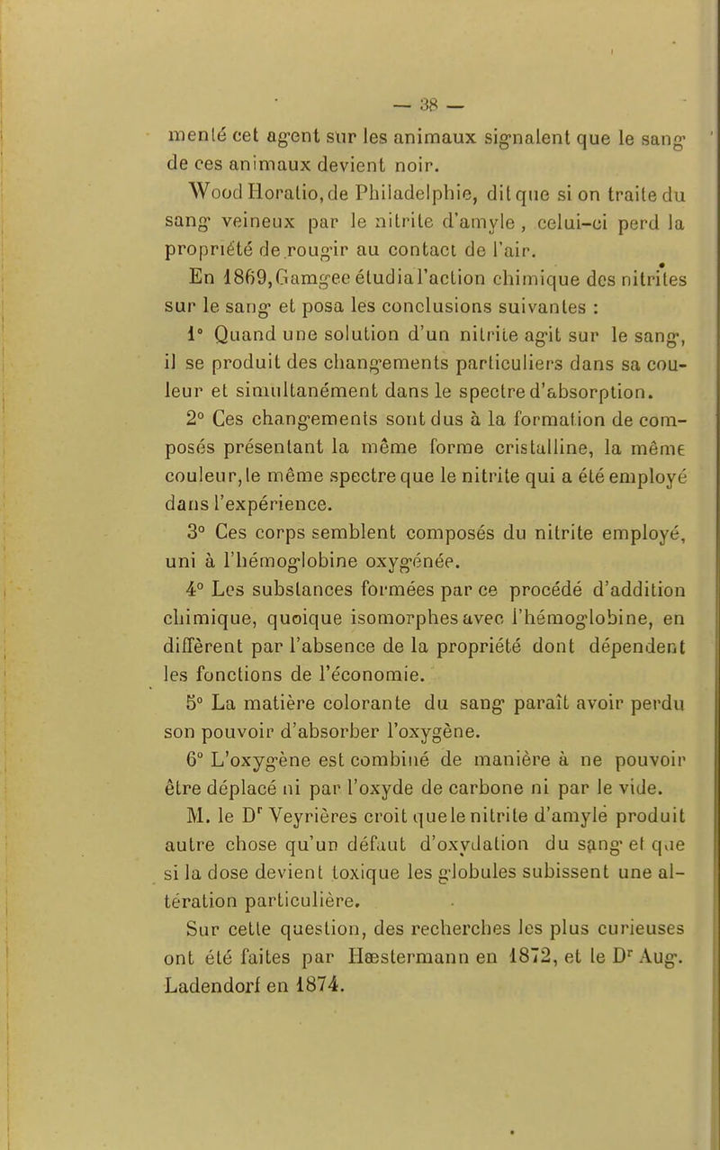 menté cet agent sur les animaux signalent que le sang de ces animaux devient noir. Woocl Horalio.de Philadelphie, dit que si on traite du sang* veineux par le aitrite d'amyle , celui-ci perd la propriété de.rougir au contact de l'air. En 1869,Gamgee étudial'action chimique des nitrites sur le sang et posa les conclusions suivantes : i° Quand une solution d'un nitrite agit sur le sang, il se produit des changements particuliers dans sa cou- leur et simultanément dans le spectre d'absorption. 2° Ces changements sont dus à la formation de com- posés présentant la même forme cristalline, la même couleur, le même spectre que le nitrite qui a été employé dans l'expérience. 3° Ces corps semblent composés du nitrite employé, uni à l'hémoglobine oxygénée. 4° Les substances formées par ce procédé d'addition chimique, quoique isomorphes avec i'hémoglobine, en diffèrent par l'absence de la propriété dont dépendent les fonctions de l'économie. 5° La matière colorante du sang paraît avoir perdu son pouvoir d'absorber l'oxygène. 6° L'oxygène est combiné de manière à ne pouvoir être déplacé ni par l'oxyde de carbone ni par le vide. M. le Dr Veyrières croit que le nitrite d'amylë produit autre chose qu'un défaut d'oxydation du sang et que si la dose devient toxique les globules subissent une al- tération particulière. Sur cette question, des recherches les plus curieuses ont été faites par Hœstermann en 1872, et le Dr Aug. Ladendorf en 1874. t