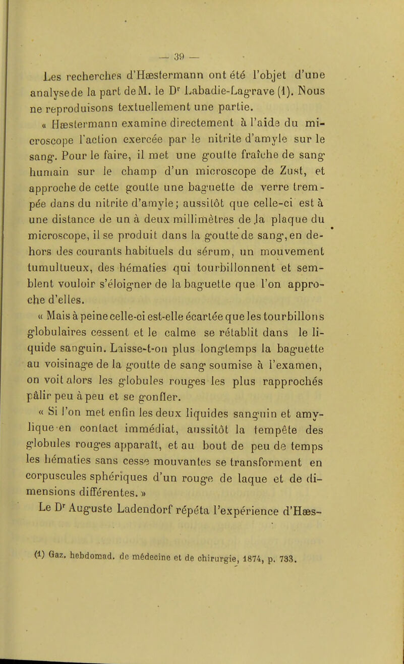 Les recherches d'Hœstermann ont été l'objet d'une analyse de la part de M. le Dr Labadie-Lagrave (1). Nous ne reproduisons textuellement une partie. « Hœslermann examine directement à l'aide du mi- croscope l'action exercée par le nitrite d'amyle sur le sang1. Pour le faire, il met une g-oulte fraîche de sang* humain sur le champ d'un microscope de Zust, et approche de cette goutte une bag'uette de verre trem- pée dans du nitrite d'amyle; aussitôt que celle-ci est à une distance de un à deux millimètres de .la plaque du microscope, il se produit dans la g*outtede sang*,en de- hors des courants habituels du sérum, un mouvement tumultueux, des hématies qui tourbillonnent et sem- blent vouloir s'éloig'ner de la baguette que l'on appro- che d'elles. « Mais à peine celle-ci est-elle écartée que les tourbillon s globulaires cessent et le calme se rétablit dans le li- quide sang*uin. Laisse-t-on plus long-temps la bag'uette au voisinage de la goutte de sang- soumise à l'examen, on voit alors les globules rougis les plus rapprochés pâlir peu à peu et se g-onfïer. « Si l'on met enfin les deux liquides sanguin et amy- Jiqueen contact immédiat, aussitôt la tempête des globules rouges apparaît, et au bout de peu de temps les hématies sans cesse mouvantes se transforment en corpuscules sphérîques d'un rouge de laque et de di- mensions différentes. » Le Dr Auguste Ladendorf répéta l'expérience d'Hœs- (1) Gaz. hebdomad. de médecine et de chirurgie, 1874, p. 733.