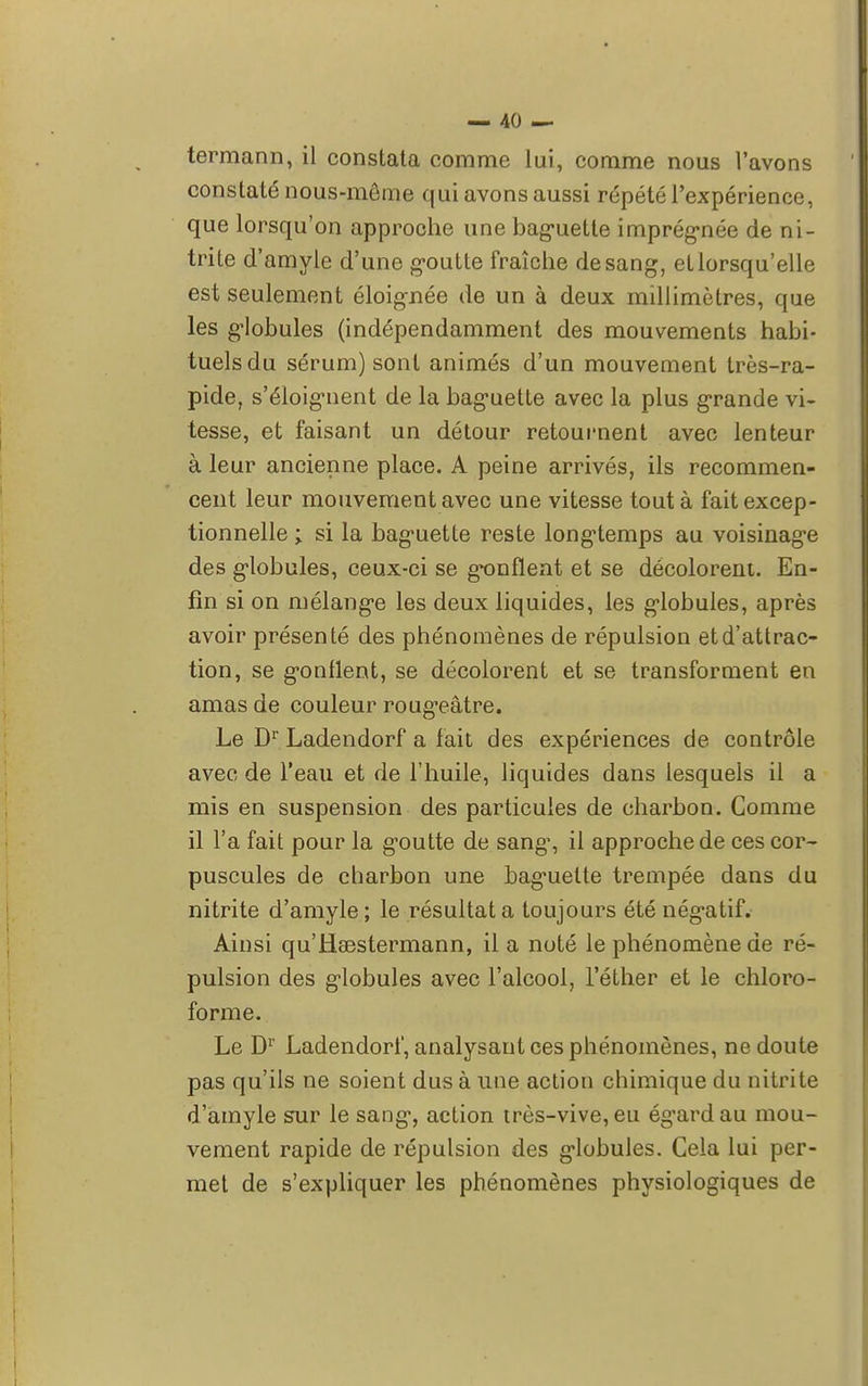 termann, il constata comme lui, comme nous l'avons constaté nous-même qui avons aussi répété l'expérience, que lorsqu'on approche une baguette imprégnée de ni- trite d'amyle d'une goutte fraîche de sang, et lorsqu'elle est seulement éloignée de un à deux millimètres, que les globules (indépendamment des mouvements habi- tuels du sérum) sont animés d'un mouvement très-ra- pide, s'éloignent de la baguette avec la plus grande vi- tesse, et faisant un détour retournent avec lenteur à leur ancienne place. A peine arrivés, ils recommen- cent leur mouvement avec une vitesse tout à fait excep- tionnelle ; si la baguette reste longtemps au voisinage des globules, ceux-ci se gonflent et se décolorent. En- fin si on mélange les deux liquides, les globules, après avoir présenté des phénomènes de répulsion et d'attrac- tion, se gonflent, se décolorent et se transforment en amas de couleur rougeâtre. Le Dr Ladendorf a fait des expériences de contrôle avec de l'eau et de l'huile, liquides dans lesquels il a mis en suspension des particules de charbon. Comme il l'a fait pour la goutte de sang-, il approche de ces cor- puscules de charbon une baguette trempée dans du nitrite d'amyle; le résultat a toujours été nég-atif. Ainsi qu'Haestermann, il a noté le phénomène de ré- pulsion des globules avec l'alcool, l'éther et le chloro- forme. Le Dr Ladendorf, analysant ces phénomènes, ne doute pas qu'ils ne soient dus à une action chimique du nitrite d'amyle sur le sang, action très-vive, eu égard au mou- vement rapide de répulsion des globules. Cela lui per- met de s'expliquer les phénomènes physiologiques de