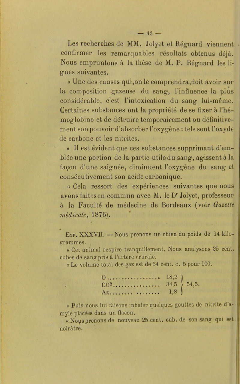 Les recherches de MM. Jolyet et Régnard viennent confirmer les remarquables résultats obtenus déjà. Nous empruntons à la thèse de M. P. Régnard les li- gnes suivantes. « Une des causes qui,on le comprendra,doit avoir sur la composition gazeuse du sang*, l'influence la plus considérable, c'est l'intoxication du sang* lui-même. Certaines substances ont la propriété de se fixer à l'hé- moglobine et de détruire temporairement ou définitive- ment son pouvoir d'absorber l'oxygène : tels sont l'oxyde de carbone et les nitrites. « Il est évident que ces substances supprimant d'em- blée une portion de la partie utile du sang*, agissent à la façon d'une saignée, diminuent l'oxyg'ène du sang* et consécutivement son acide carbonique. « Cela ressort des expériences suivantes que nous avons faitesen commun avec M. le Dr Jolyet, professeur à la Faculté de médecine de Bordeaux (voir Gazette médicale, 1876). Exp. XXXVII. — Nous prenons un chien du poids de 14 kilo- grammes. « Cet animal respire tranquillement. Nous analysons 25 cent. . cubes de sang pris à l'artère crurale. « Le volume tolal des gaz est de 54 cent. c. 5 pour 100. 0 18,2 j CO2 34,5 [ 54,5. Az 1,8 ) « Puis nous lui faisons inhaler quelques gouttes de nitrite d'a- myle placées dans un flacon. « Nous prenons de nouveau 25 cent. cub. de son sang qui est noirâtre.