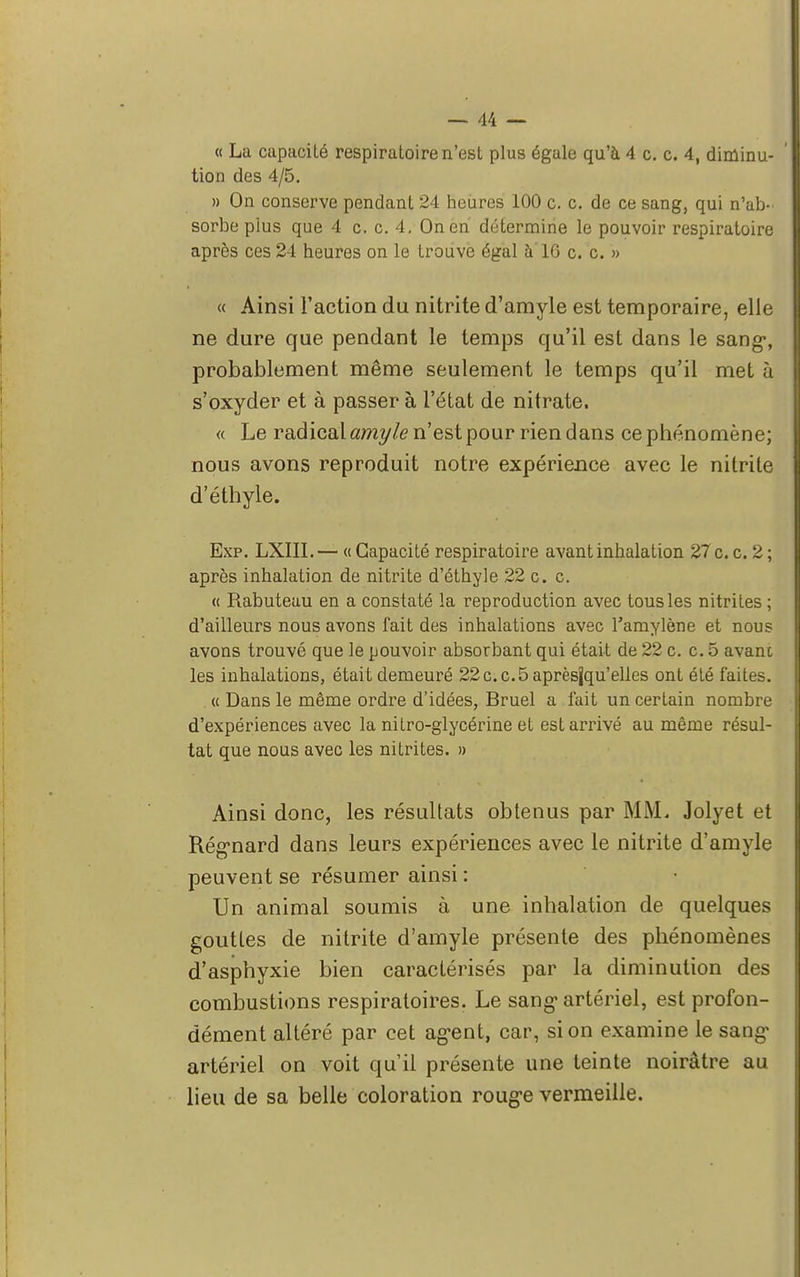 « La capacité respiratoire n'est plus égale qu'à 4 c. c. 4, diminu- tion des 4/5. » On conserve pendant 24 heures 100 c. c. de ce sang, qui n'ab- sorbe plus que 4 c. c. 4. On en détermine le pouvoir respiratoire après ces 24 heures on le trouve égal à 10 c. c. » « Ainsi l'action du nitrite d'amyle est temporaire, elle ne dure que pendant le temps qu'il est dans le sang-, probablement même seulement le temps qu'il met à s'oxyder et à passer à l'état de nitrate. « Le radical amyle n'est pour rien dans ce phénomène; nous avons reproduit notre expérience avec le nitrite d'éthyle. Exp. LXIII.— « Capacité respiratoire avant inhalation 27 c. c. 2 ; après inhalation de nitrite d'éthyle 22 c. c. « Rabuteau en a constaté la reproduction avec tous les nitrites ; d'ailleurs nous avons fait des inhalations avec Tamylène et nous avons trouvé que le pouvoir absorbant qui était de 22 c. c. 5 avanc les inhalations, était demeuré 22c.c.5aprèsjqu'elles ont été faites. « Dans le même ordre d'idées, Bruel a fait un certain nombre d'expériences avec la nitro-glycérine et est arrivé au même résul- tat que nous avec les nitrites. » Ainsi donc, les résultats obtenus par MM. Jolyet et Régnard dans leurs expériences avec le nitrite d'amyle peuvent se résumer ainsi : Un animal soumis à une inhalation de quelques gouttes de nitrite d'amyle présente des phénomènes d'asphyxie bien caractérisés par la diminution des combustions respiratoires. Le sang1 artériel, est profon- dément altéré par cet ag'ent, car, si on examine le sang- artériel on voit qu'il présente une teinte noirâtre au lieu de sa belle coloration rouge vermeille.