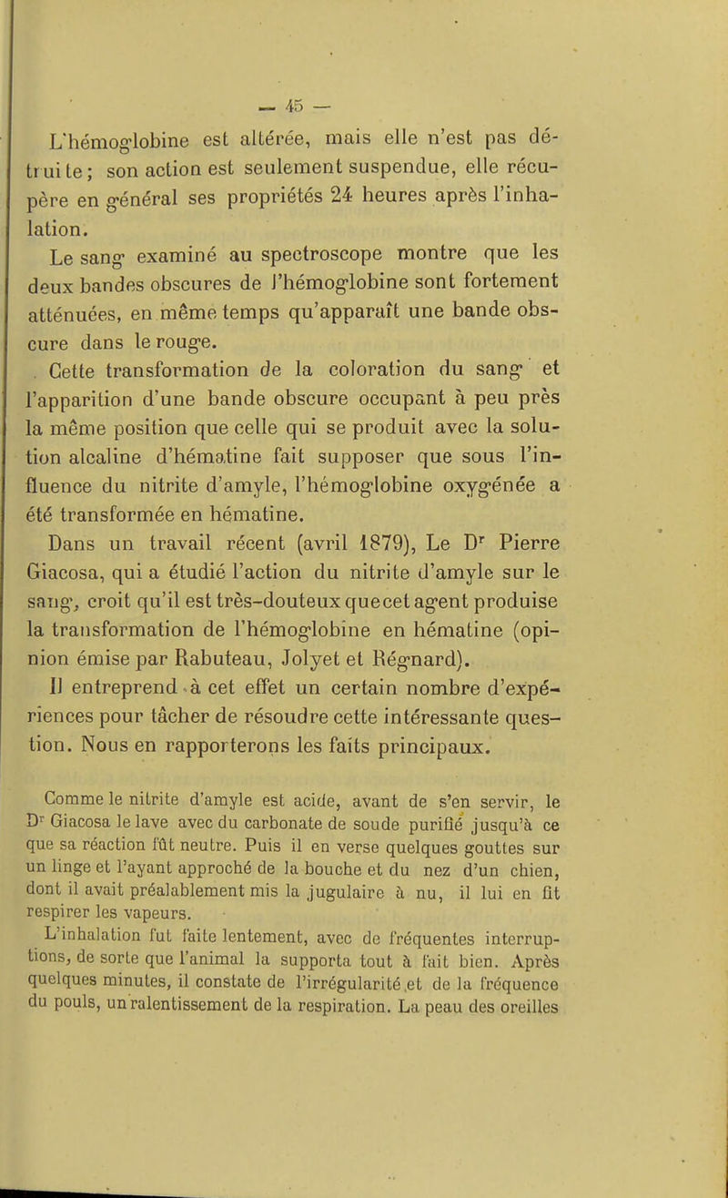 L'hémoglobine est altérée, mais elle n'est pas dé- tr ui te ; son action est seulement suspendue, elle récu- père en général ses propriétés 24 heures après l'inha- lation. Le sang* examiné au spectroscope montre que les deux bandes obscures de J'hémoglobine sont fortement atténuées, en même temps qu'apparaît une bande obs- cure dans le rouge. Cette transformation de la coloration du sang et l'apparition d'une bande obscure occupant à peu près la même position que celle qui se produit avec la solu- tion alcaline d'hématine fait supposer que sous l'in- fluence du nitrite d'amyle, l'hémoglobine oxygénée a été transformée en hématine. Dans un travail récent (avril 1879), Le Dr Pierre Giacosa, qui a étudié l'action du nitrite d'amyle sur le sang, croit qu'il est très-douteux quecet agent produise la transformation de l'hémoglobine en hématine (opi- nion émise par Rabuteau, Jolyet et Régnard). Il entreprend à cet effet un certain nombre d'expé- riences pour tâcher de résoudre cette intéressante ques- tion. Nous en rapporterons les faits principaux. Comme le nitrite d'amyle est acide, avant de s'en servir, le Dr Giacosa le lave avec du carbonate de soude purifié jusqu'à ce que sa réaction fût neutre. Puis il en verse quelques gouttes sur un linge et l'ayant approché de la bouche et du nez d'un chien, dont il avait préalablement mis la jugulaire à nu, il lui en fit respirer les vapeurs. L'inhalation fut faite lentement, avec de fréquentes interrup- tions, de sorte que l'animal la supporta tout à fait bien. Après quelques minutes, il constate de l'irrégularité,et de la fréquence du pouls, un ralentissement de la respiration. La peau des oreilles