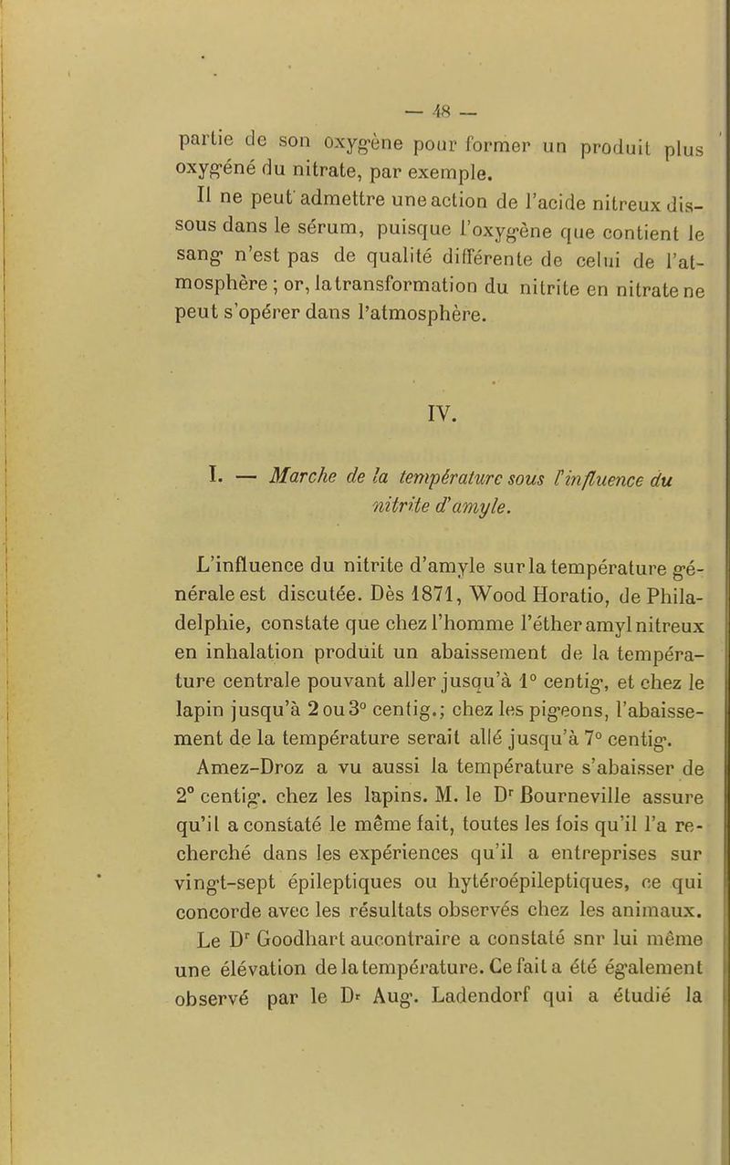 partie de son oxygène pour former un produit plus oxygéné du nitrate, par exemple. Il ne peut'admettre une action de l'acide nitreux dis- sous dans le sérum, puisque l'oxygène que contient le sang n'est pas de qualité différente de celui de l'at- mosphère ; or, latransformation du nitrite en nitrate ne peut s'opérer dans l'atmosphère. IV. I. — Marche de la température sous l'influence du nitrite d'amyle. L'influence du nitrite d'amyle sur la température gé- nérale est discutée. Dès 1871, Wood Horatio, de Phila- delphie, constate que chez l'homme l'étheramyl nitreux en inhalation produit un abaissement de la tempéra- ture centrale pouvant aller jusqu'à 1° centig, et chez le lapin jusqu'à 2ou3° centig.; chez les pigeons, l'abaisse- ment de la température serait allé jusqu'à 7° centig. Amez-Droz a vu aussi la température s'abaisser de 2° centig. chez les lapins. M. le Dr Bourneville assure qu'il a constaté le même fait, toutes les fois qu'il l'a re- cherché dans les expériences qu'il a entreprises sur vingt-sept épileptiques ou hytéroépileptiques, ce qui concorde avec les résultats observés chez les animaux. Le Dr Goodhart aucontraire a constaté snr lui mémo une élévation de la température. Ce fait a été également observé par le D* Aug. Ladendorf qui a étudié la