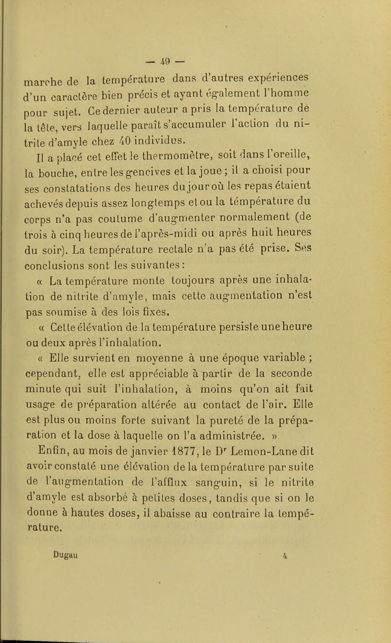 marche de la température dans d'autres expériences d'un caractère bien précis et ayant également l'homme pour sujet. Ce dernier auteur a pris la température de la tête, vers laquelle paraît s'accumuler l'action du ni- trite d'amyle chez 40 individus. Il a placé cet effet le thermomètre, soit dans l'oreille, la bouche, entre les gencives et la joue ; il a choisi pour ses constatations des heures dujouroù les repas étaient achevés depuis assez longtemps et ou la température du corps n'a pas coutume d'augmenter normalement (de trois à cinq heures de l'après-midi ou après huit heures du soir). La température rectale n'a pas été prise. Ses conclusions sont les suivantes: « La température monte toujours après une inhala- tion de nitrite d'amyle, mais cette augmentation n'est pas soumise à des lois fixes. « Celte élévation de la température persiste une heure ou deux après l'inhalation. « Elle survient en moyenne à une époque variable ; cependant, elle est appréciable à partir de la seconde minute qui suit l'inhalation, à moins qu'on ait fait usage de préparation altérée au contact de l'air. Elle est plus ou moins forte suivant la pureté de la prépa- ration et la dose à laquelle on l'a administrée. » Enfin, au mois de janvier 1877, le Dr Lemon-Lane dit avoir constaté une élévation delà température par suite de l'augmentation de l'afflux sanguin, si le nitrite d'amyle est absorbé à petites doses, tandis que si on le donne à hautes doses, il abaisse au contraire la tempé- rature. Dugau 4