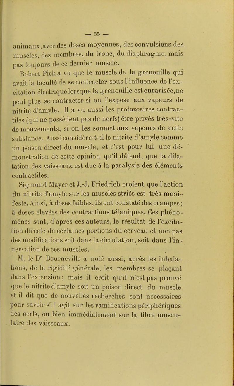 animaux,avec des doses moyennes, des convulsions des muscles, des membres, du tronc, du diaphragme, mais pas toujours de ce dernier muscle. Robert Pick a vu que le muscle de la grenouille qui avait la faculté de se contracter sous l'influence de l'ex- citation électrique lorsque la grenouille estcurarisée,ne peut plus se contracter si on l'expose aux vapeurs de nitrite d'amyle. 11 a vu aussi les protozoaires contrac- tiles (qui ne possèdent pas de nerfs) être privés très-vite de mouvements, si on les soumet aux vapeurs de cette substance. Aussi considère-t-il le nitrite d'amyle comme un poison direct du muscle, et c'est pour lui une dé- monstration de cette opinion qu'il défend, que la dila- tation des vaisseaux est due à la paralysie des éléments contractiles. Sigmund Mayer et J.-J. Friedrich croient que l'action du nitrite d'amyle sur les muscles striés est très-mani- feste. Ainsi, à doses faibles, ils ont constaté des crampes ; à doses élevées des contractions tétaniques. Ces phéno- mènes sont, d'après ces auteurs, le résultat de l'excita- tion directe de certaines portions du cerveau et non pas des modifications soit dans la circulation, soit dans l'in- nervation de ces muscles. M. le Dr Bourneville a noté aussi, après les inhala» tions, de la rigidité g-énérale, les membres se plaçant dans l'extension ; mais il croit qu'il n'est pas prouvé que le nitrite d'amyle soit un poison direct du muscle et il dit que de nouvelles recherches sont nécessaires pour savoir s'il ag-it sur les ramifications périphériques des nerfs, ou bien immédiatement sur la fibre muscu- laire des vaisseaux.