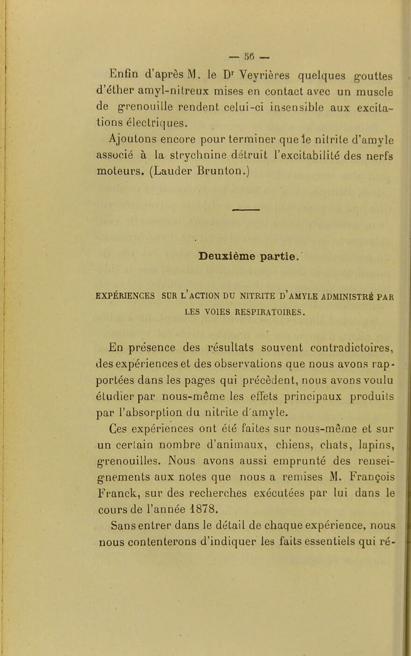 Enfin d'après M. le Dr Veyrières quelques gouttes d'éther amyl-nilreux mises en contact avec un muscle de grenouille rendent celui-ci insensible aux excita- tions électriques. Ajoutons encore pour terminer que le nifrïle d'amyle associé à la strychnine détruit l'excitabilité des nerfs moteurs. (Lauder Brunton.) Deuxième partie. EXPÉRIENCES SUR L'ACTION DU N1TRITE D'AMYLE ADMINISTRÉ PAR LES VOIES RESPIRATOIRES. En présence des résultats souvent contradictoires, des expériences et des observations que nous avons rap- portées dans les pages qui précèdent, nous avons voulu étudier par nous-même les effets principaux produils par l'absorption du nitrile d'amyle. Ces expériences ont été faites sur nous-même et sur un certain nombre d'animaux, chiens, chats, lapins, grenouilles. Nous avons aussi emprunté des rensei- gnements aux notes que nous a remises M. François Franck, sur des recherches exécutées par lui dans le cours de l'année 1878. Sans entrer dans le détail de chaque expérience, nous nous contenterons d'indiquer les faits essentiels qui ré-