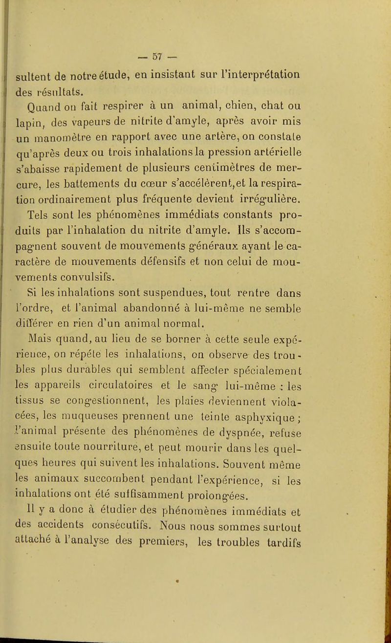 sultent de notre étude, en insistant sur l'interprétation des résultats. Quand on fait respirer à un animal, chien, chat ou lapin, des vapeurs de nitrite d'amyle, après avoir mis un manomètre en rapport avec une artère, on constate qu'après deux ou trois inhalations la pression artérielle s'abaisse rapidement de plusieurs centimètres de mer- cure, les battements du cœur s'accélèrent,et la respira- tion ordinairement plus fréquente devient irrégulière. Tels sont les phénomènes immédiats constants pro- duits par l'inhalation du nitrite d'amyle. Ils s'accom- pagnent souvent de mouvements généraux ayant le ca- ractère de mouvements défensifs et non celui de mou- vements convulsifs. Si les inhalations sont suspendues, tout rentre dans l'ordre, et l'animal abandonné à lui-même ne semble différer en rien d'un animal normal. Mais quand, au lieu de se borner à cette seule expé- rience, on répète les inhalations, on observe des trou- bles plus durables qui semblent affecter spécialement les appareils circulatoires et le sang1 lui-même -: les tissus se congestionnent, les plaies deviennent viola- cées, les muqueuses prennent une teinte asphyxique; l'animal présente des phénomènes de dyspnée, refuse ensuite toute nourriture, et peut mourir dans les quel- ques heures qui suivent les inhalations. Souvent même les animaux succombent pendant l'expérience, si les inhalations ont été sulfisamment prolongées. 11 y a donc à étudier des phénomènes immédiats et des accidents consécutifs. Nous nous sommes surtout attaché à l'analyse des premiers, les troubles tardifs