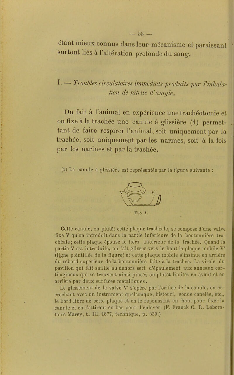 étant mieux connus dans leur mécanisme et paraissant surtout liés à l'altération profonde du sang-. I. — Troubles circulatoires immédiats produits par Vinhala- tion de nitnte d'amyle. On fait à l'animal en expérience une trachéotomie et on fixe à la trachée une canule à glissière (d) permet- tant de faire respirer l'animal, soit uniquement par la trachée, soit uniquement par les narines, soit à la fois par les narines et par la trachée. (1) La canule à glissière est représentée par la figure suivante : Fig. i. Cette canule, ou plutôt cette plaque trachéale, se compose d'une valve iixe V qu'on introduit dans la partie inférieure de la boutonnière tra- chéale; cette plaque épouse le tiers antérieur de la trachée. Quand la partie V est introduite, on fait glisser vers le haut la plaque mobile V (ligne pointillée de la figure) et cette plaque mobile s'insinue en arrière du rebord supérieur de la boutonnière faite à la trachée. La virole du pavillon qui fait saillie au dehors sert d'épaulement aux anneaux car- tilagineux qui se trouvent ainsi pincés ou plutôt limités en avant et en arrière par deux surfaces métalliques. Le glissement de la valve V s'opère par l'orifice de la canule, en ac- crochant avec un instrument quelconque, bistouri, sonde canelée, etc., le bord libre de cette plaque et en le repoussant en haut pour fixer la canule et en l'attirant en bas pour l'enlever. (F. Franck C. R. Labora- toire Marey, t. III, 1877, technique, p. 339.)