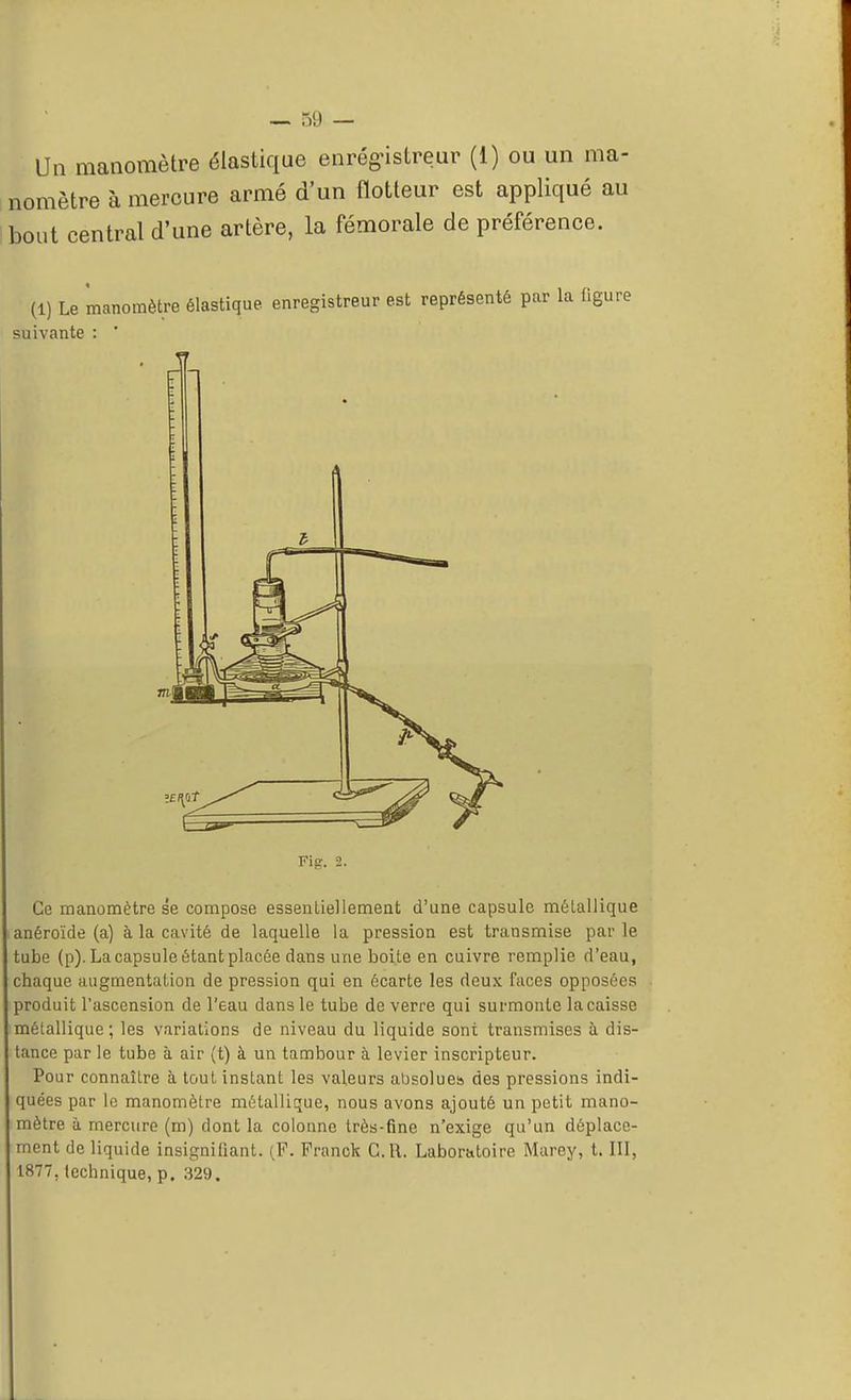 Un manomètre élastique enregistreur (1) ou un ma- nomètre à mercure armé d'un flotteur est appliqué au bout central d'une artère, la fémorale de préférence. (1) Le manomètre élastique enregistreur est représenté pur la ligure Ce manomètre se compose essentiellement d'une capsule métallique anéroïde (a) à la cavité de laquelle la pression est transmise par le tube (p). La capsule étant placée dans une boite en cuivre remplie d'eau, chaque augmentation de pression qui en écarte les deux faces opposées produit l'ascension de l'eau clans le tube de verre qui surmonte la caisse métallique; les variations de niveau du liquide sont transmises à dis- tance par le tube à air (t) à un tambour à levier inscripteur. Pour connaître à tout instant les valeurs absolues des pressions indi- quées par le manomètre métallique, nous avons ajouté un petit mano- mètre h mercure (m) dont la colonne très-fine n'exige qu'un déplace- ment de liquide insignifiant. (F. Franck C.R. Laboratoire Marey, t. III, 1877.technique, p. 329. suivante : i 77! Fi<r. 2.