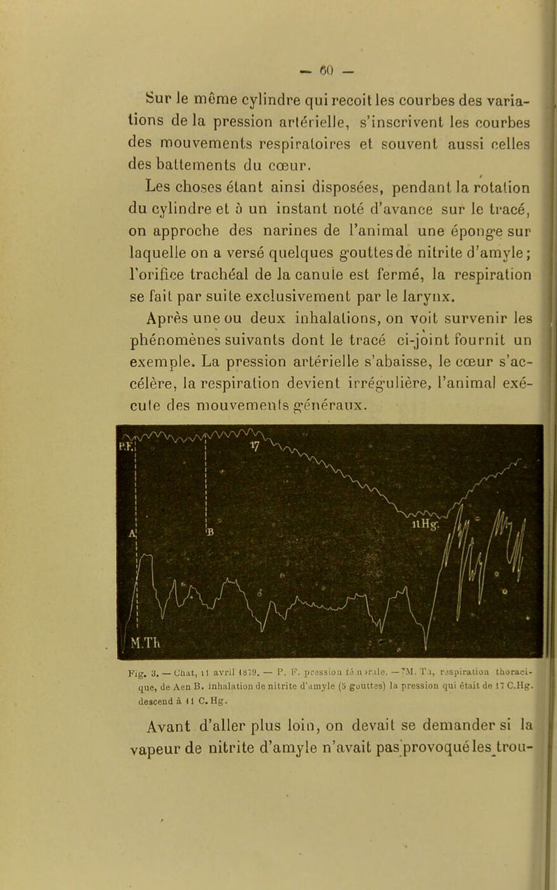 Sur Je même cylindre qui reçoit les courbes des varia- tions de la pression artérielle, s'inscrivent les courbes des mouvements respiratoires et souvent aussi celles des battements du cœur. Les choses étant ainsi disposées, pendant la rotalion du cylindre et 5 un instant noté d'avance sur le tracé, on approche des narines de l'animal une éponge sur laquelle on a versé quelques gouttes de nitrite d'amyle ; l'orifice trachéal de la canule est fermé, la respiration se fait par suite exclusivement par le larynx. Après une ou deux inhalations, on voit survenir les phénomènes suivants dont le tracé ci-joint fournit un exemple. La pression artérielle s'abaisse, le cœur s'ac- célère, la respiration devient irrég-ulière, l'animal exé- cule des mouvemenls généraux. Fig. 3. — Chat, il avril iST). — P. F. pression ti 11 >r.ile. —7M. T.i, inspiration thoraci- que, de Aen B. inhalation de nitrite d'amyle (o gouttes) la pression qui était de 11 C.Hg. descend à U C. Hg. Avant d'aller plus loin, on devait se demander si la vapeur de nitrite d'amyle n'avait pas'provoquélestrou-