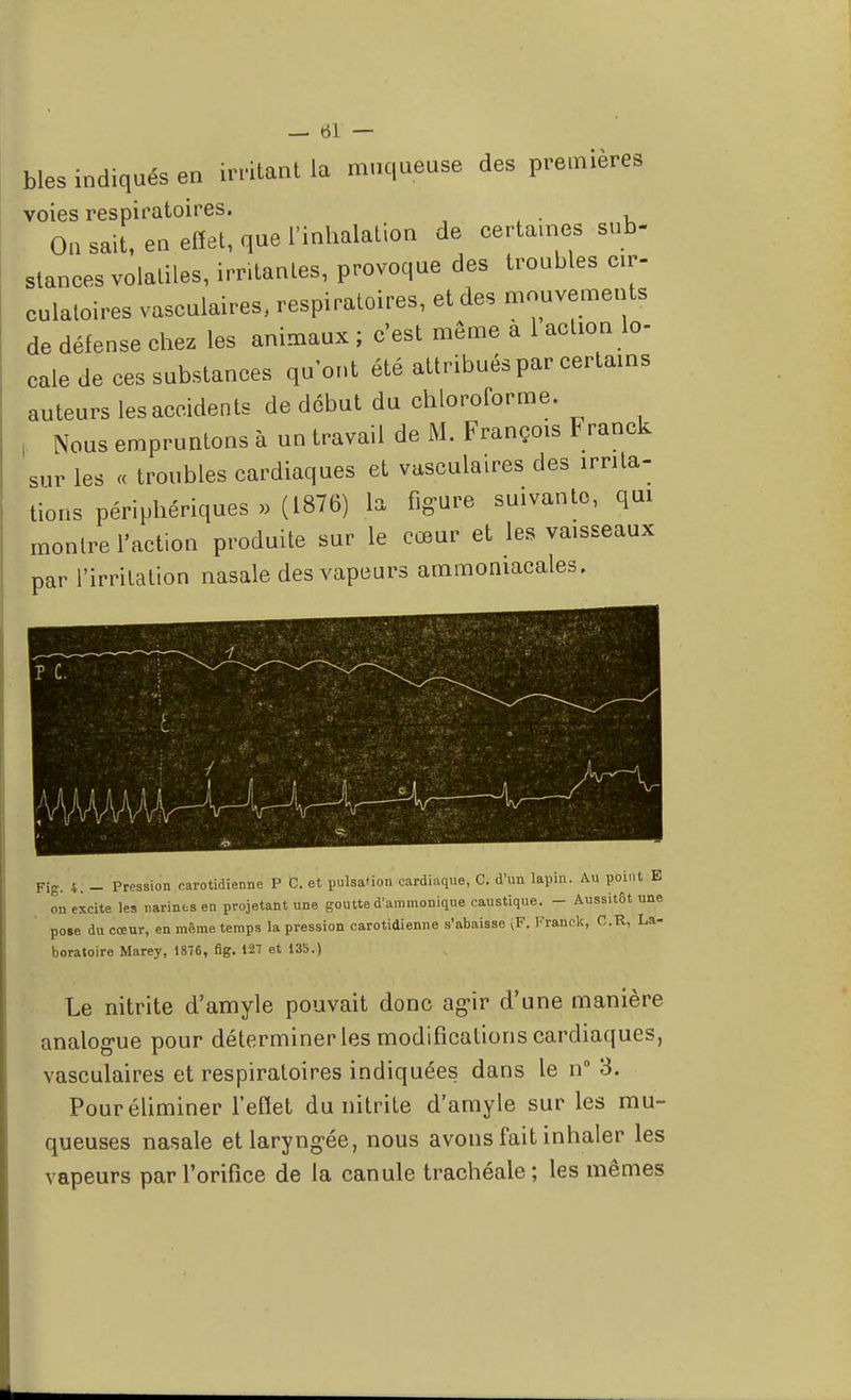 bles indiqués en irritant la muqueuse des premières voies respiratoires. On sait, en effet, que l'inhalation de certaines sub- stances volatiles, irritantes, provoque des troubles cir- culatoires vasculaires, respiratoires, et des mouvements de défense chez les animaux ; c'est môme a 1 action lo- cale de ces substances qu'ont été attribués par certains auteurs les accidents de début du chloroforme. Nous empruntons à un travail de M. François Franck sur les « troubles cardiaques et vasculaires des irrita- tions périphériques » (1876) la figure suivante, qui montre l'action produite sur le cœur et les vaisseaux par l'irritation nasale des vapeurs ammoniacales. Fig. 4: - Pression oarotidienne P C. et pulsation cardiaque, C. d'un lapin. Au point E on excite les narines en projetant une goutte d'ammonique caustique. - Aussitôt une pose du cœur, en même temps la pression carotidienne s'abaisse ^F. Franck, O.R, La- boratoire Marey, 1876, fig. 127 et 13b.) Le nitrite d'amyle pouvait donc agir d'une manière analogue pour déterminer les modifications cardiaques, vasculaires et respiratoires indiquées dans le n° 3. Pour éliminer l'eflet du nitrite d'amyle sur les mu- queuses nasale et laryngée, nous avons fait inhaler les vapeurs par l'orifice de la canule trachéale; les mêmes