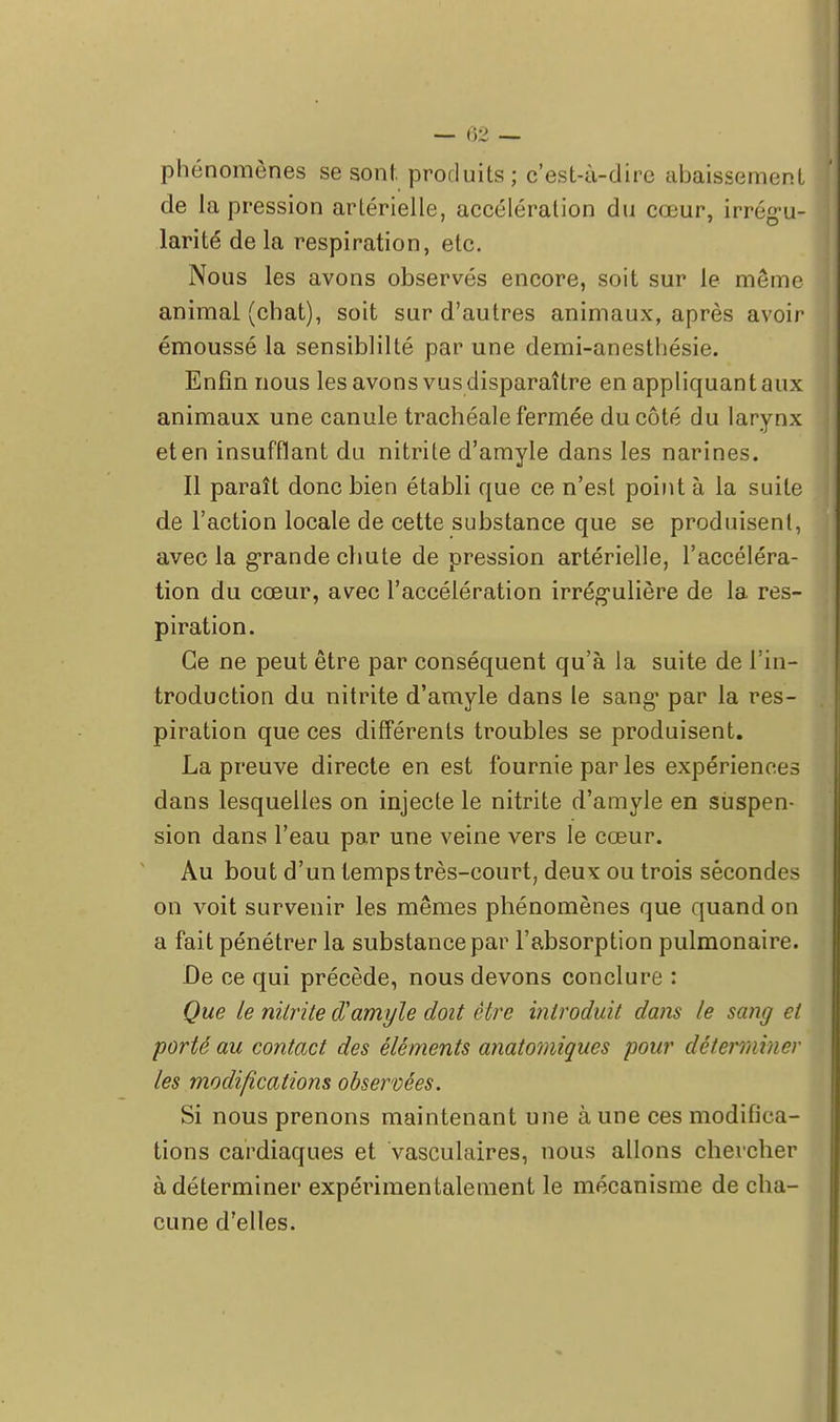 phénomènes se sont produits; c'est-à-dire abaissement de la pression artérielle, accélération du cœur, irrégu- larité de la respiration, etc. Nous les avons observés encore, soit sur le même animal (chat), soit sur d'autres animaux, après avoir émoussé la sensiblilté par une demi-anesthésie. Enfin nous les avons vus disparaître en appliquant aux animaux une canule trachéale fermée du côté du larynx et en insufflant du nitrite d'amyle dans les narines. Il paraît donc bien établi que ce n'est point à la suite de l'action locale de cette substance que se produisent, avec la grande chute de pression artérielle, l'accéléra- tion du cœur, avec l'accélération irrég-ulière de la res- piration. Ce ne peut être par conséquent qu'à la suite de l'in- troduction du nitrite d'amyle dans le sang- par la res- piration que ces différents troubles se produisent. La preuve directe en est fournie par les expériences dans lesquelles on injecte le nitrite d'amyle en suspen- sion dans l'eau par une veine vers le cœur. Au bout d'un temps très-court, deux ou trois sécondes on voit survenir les mêmes phénomènes que quand on a fait pénétrer la substance par l'absorption pulmonaire. De ce qui précède, nous devons conclure : Que le nitrite d'amyle doit être introduit dans le sang et porté au contact des éléments anatomiques pour déterminer les modifications observées. Si nous prenons maintenant une aune ces modifica- tions cardiaques et vasculaires, nous allons chercher à déterminer expérimentalement le mécanisme de cha- cune d'elles.