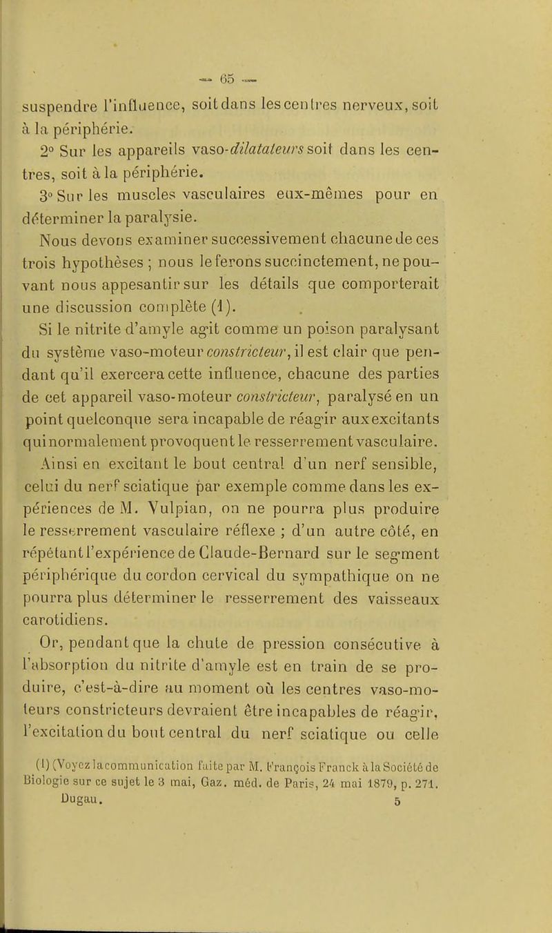 - (35 — suspendre l'influence, soit dans les centres nerveux, soit à la périphérie. 2° Sur les appareils vaso-dilatateurs soit dans les cen- tres, soit à la périphérie. 3° Sur les muscles vasculaires eux-mêmes pour en déterminer la paralysie. Nous devons examiner successivement chacune de ces trois hypothèses; nous le ferons succinctement, ne pou- vant nous appesantir sur les détails que comporterait une discussion complète (4). Si le nitrite d'amyle agit comme un poison paralysant du système vaso-moteur constricteur, il est clair que pen- dant qu'il exercera cette influence, chacune des parties de cet appareil vaso-moteur constricteur, paralysé en un point quelconque sera incapable de réagir aux excitants quinormalement provoquent le resserrement vasculaire. Ainsi en excitant le bout central d'un nerf sensible, celui du nerf sciatique par exemple comme dans les ex- périences de M. Vulpian, on ne pourra plus produire le resserrement vasculaire réflexe ; d'un autre côté, en répétantl'expérience de Claude-Bernard sur le segment périphérique du cordon cervical du sympathique on ne pourra plus déterminer le resserrement des vaisseaux carotidiens. Or, pendant que la chute de pression consécutive à l'absorption du nitrite d'amyle est en train de se pro- duire, c'est-à-dire au moment où les centres vaso-mo- teurs constricteurs devraient être incapables de réag'ir, l'excitation du bout central du nerf sciatique ou celle (0 (Voyez lacommunicution fui te par M. François Franck à la Société de Biologie sur ce sujet le 3 mai, Gaz. méd. de Paris, 24 mai 1879, p. 271.