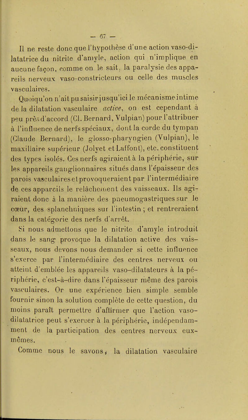 Il ne reste donc que l'hypothèse d'une action vaso-di- latatrice du nitrile d'amyle, action qui n'implique en aucune façon, comme on le sait, la paralysie des appa- reils nerveux vaso-constricteurs ou celle des muscles vasculaires. Quoiqu'on n'ait pu saisir jusqu'ici le mécanismeintime de la dilatation vasculaire active, on est cependant à peu près d'accord (Cl. Bernard, Vulpian) pour l'attribuer à l'influence de nerfs spéciaux, dont la corde du tympan (Claude Bernard), le glosso-pharyngien (Vulpian), le maxillaire supérieur (Jolyet etLaffont), etc. constituent des types isolés. Ces nerfs agiraient à la périphérie, sur les appareils ganglionnaires situés dans l'épaisseur des parois vasculaires et provoqueraient par l'intermédiaire de ces appareils le relâchement des vaisseaux. Ils agi- raient donc à la manière des pneumogastriques sur le cœur, des splanclmiques sur l'intestin; et rentreraient dans la catégorie des nerfs d'arrêt. Si nous admettons que le nitrite d'amyle introduit dans le sang provoque la dilatation active des vais- seaux, nous devons nous demander si cette influence s'exerce par l'intermédiaire des centres nerveux ou atteint d'emblée les appareils vaso-dilatateurs à la pé- riphérie, c'est-à-dire dans l'épaisseur même des parois vasculaires. Or une expérience bien simple semble fournir sinon la solution complète de cette question, du moins paraît permettre d'aftirmer que l'action vaso- dilatatrice peut s'exercer à la périphérie, indépendam- ment de la participation des centres nerveux eux- mêmes. Comme nous le savons, la dilatation vasculaire