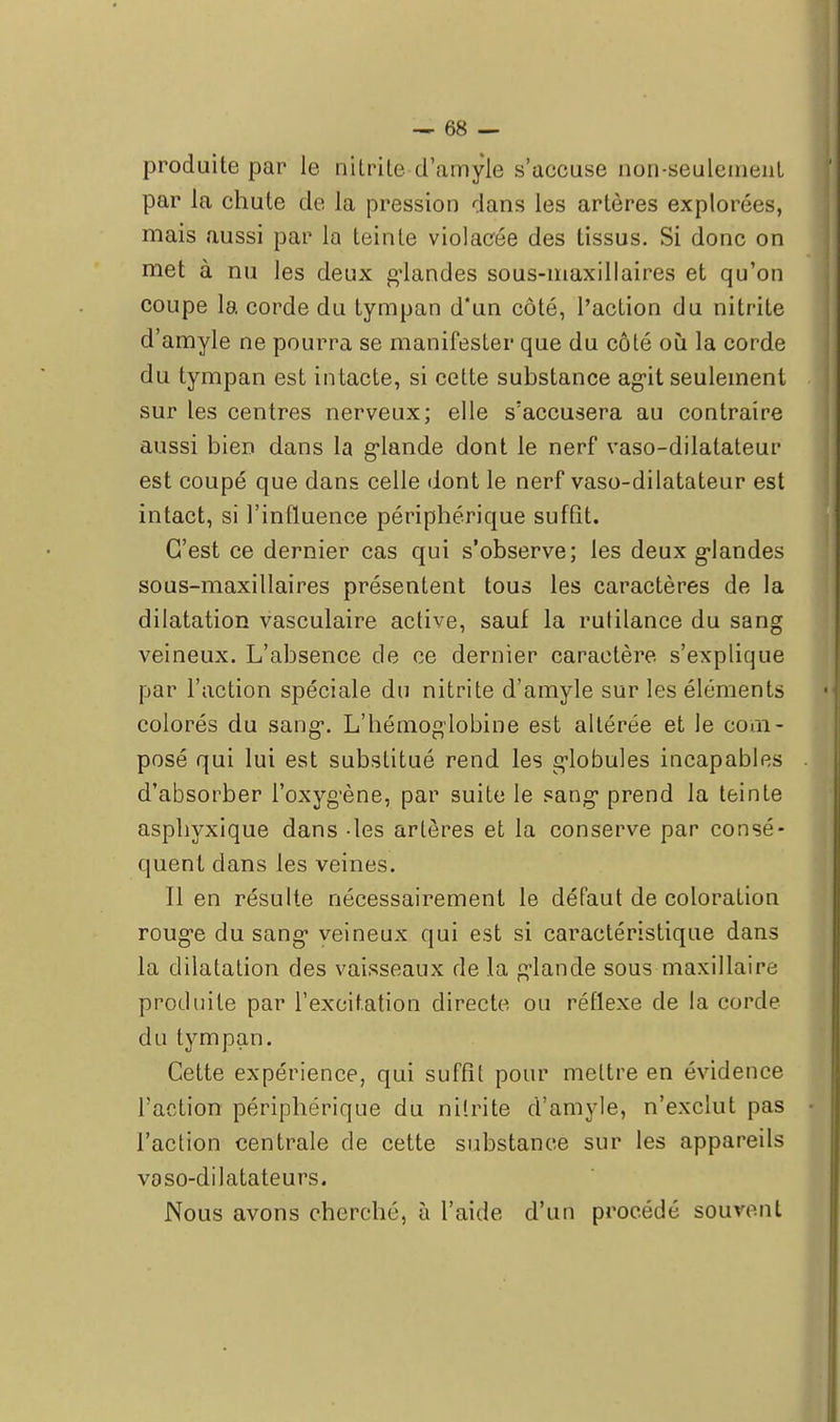 produite par le nitrite d'amyle s'accuse non-seulemeut par la chute de la pression dans les artères explorées, mais aussi par la teinte violacée des tissus. Si donc on met à nu les deux glandes sous-maxillaires et qu'on coupe la corde du tympan d*un côté, l'action du nitrite d'amyle ne pourra se manifester que du côté où la corde du tympan est intacte, si cette substance agit seulement sur les centres nerveux; elle s'accusera au contraire aussi bien dans la glande dont le nerf vaso-dilatateur est coupé que dans celle dont le nerf vaso-dilatateur est intact, si l'influence périphérique suffit. C'est ce dernier cas qui s'observe; les deux glandes sous-maxillaires présentent tous les caractères de la dilatation vasculaire active, sauf la rutilance du sang veineux. L'absence de ce dernier caractère s'explique par l'action spéciale du nitrite d'amyle sur les éléments colorés du sang. L'hémoglobine est altérée et le com- posé qui lui est substitué rend les globules incapables d'absorber l'oxygène, par suite le sang prend la teinte asphyxique dans -les artères et la conserve par consé- quent dans les veines. Il en résulte nécessairement le défaut de coloration rouge du sang veineux qui est si caractéristique dans la dilatation des vaisseaux de la glande sous maxillaire produite par l'excitation directe ou réflexe de la corde du tympan. Cette expérience, qui suffît pour mettre en évidence l'action périphérique du ni'.rite d'amyle, n'exclut pas l'action centrale de cette substance sur les appareils voso-dilatateurs. Nous avons cherché, à l'aide d'un procédé souvent