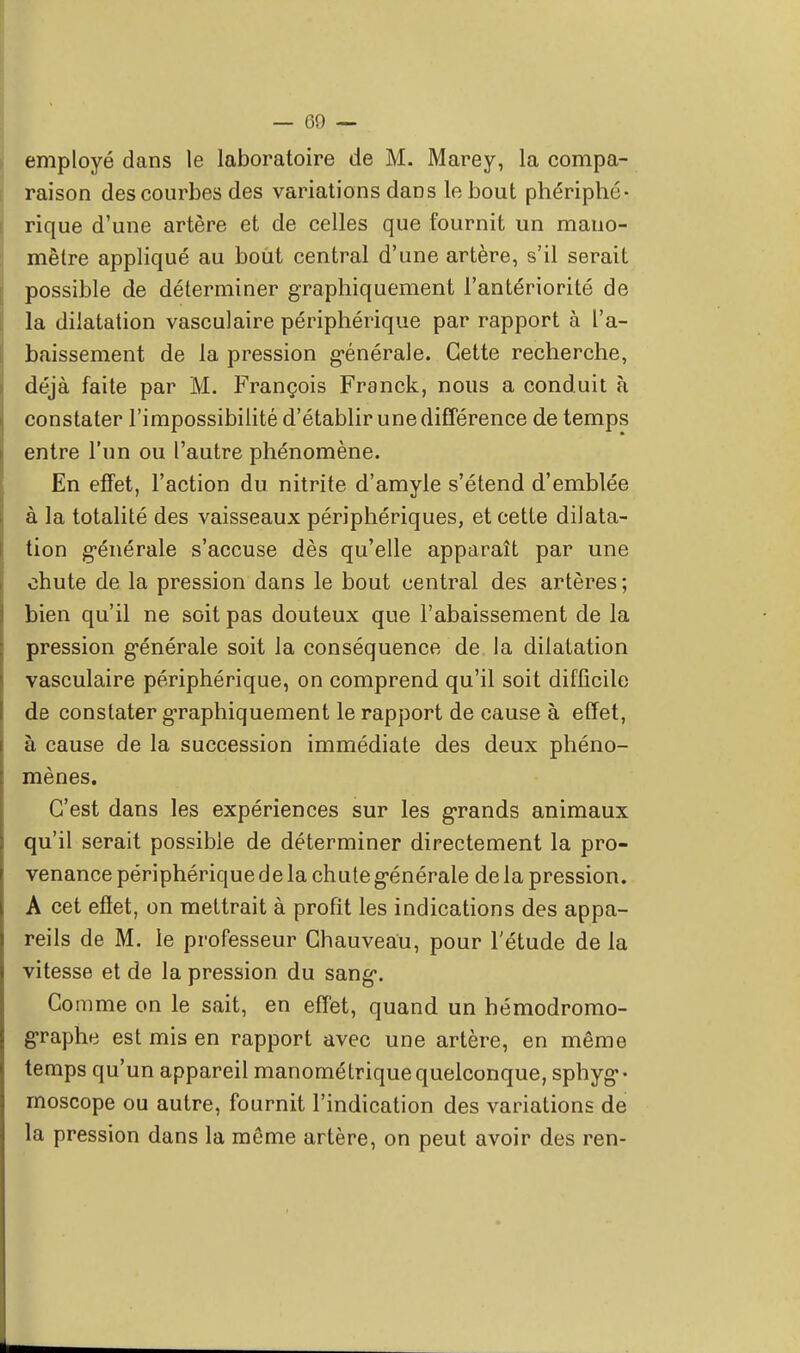 employé dans le laboratoire de M. Marey, la compa- raison des courbes des variations dans le bout phériphé- rique d'une artère et de celles que fournit un mano- mètre appliqué au bout central d'une artère, s'il serait possible de déterminer graphiquement l'antériorité de la dilatation vasculaire périphérique par rapport à l'a- baissement de la pression générale. Cette recherche, déjà faite par M. François Franck, nous a conduit à constater l'impossibilité d'établir une différence de temps entre l'un ou l'autre phénomène. En effet, l'action du nitrite d'amyle s'étend d'emblée à la totalité des vaisseaux périphériques, et cette dilata- tion générale s'accuse dès qu'elle apparaît par une chute de la pression dans le bout central des artères; bien qu'il ne soit pas douteux que l'abaissement de la pression générale soit la conséquence de la dilatation vasculaire périphérique, on comprend qu'il soit difficile de constater graphiquement le rapport de cause à effet, à cause de la succession immédiate des deux phéno- mènes. C'est dans les expériences sur les grands animaux qu'il serait possible de déterminer directement la pro- venance périphérique de la chute générale de la pression. A cet effet, on mettrait à profit les indications des appa- reils de M. le professeur Chauveau, pour l'étude de la vitesse et de la pression du sang. Comme on le sait, en effet, quand un hémodromo- graphe est mis en rapport avec une artère, en même temps qu'un appareil manométrique quelconque, sphyg- moscope ou autre, fournit l'indication des variations de la pression dans la même artère, on peut avoir des ren-