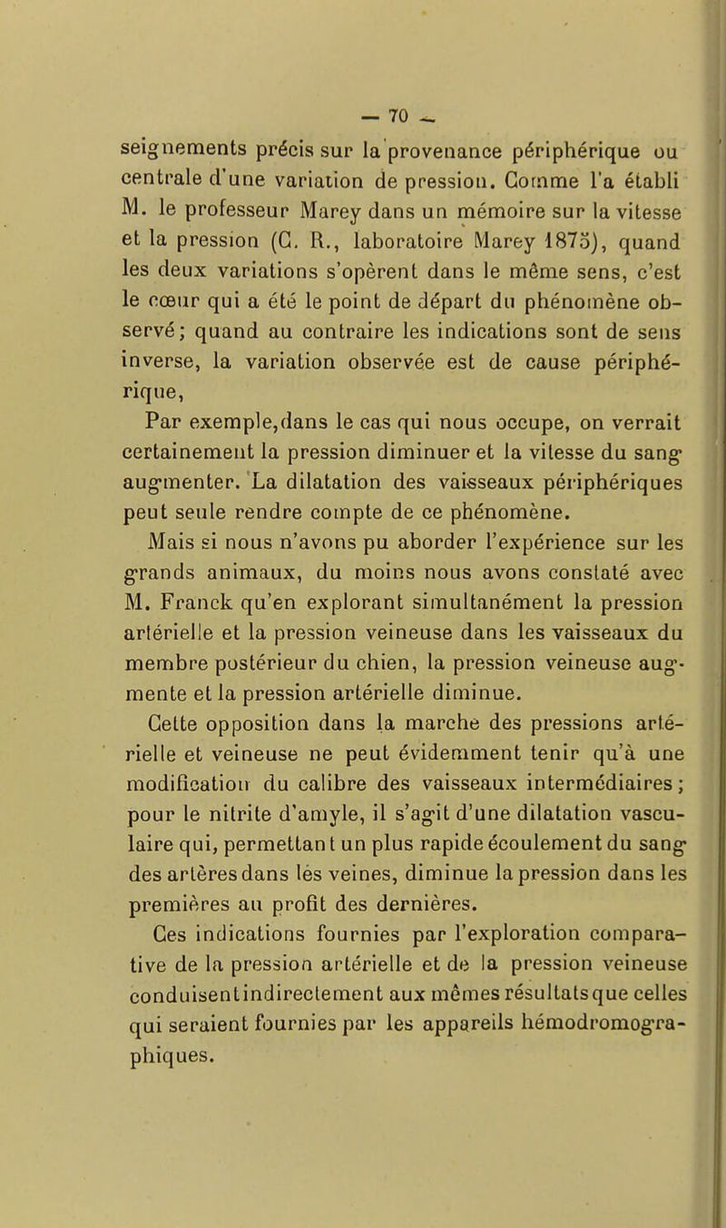 seignements précis sur la provenance périphérique ou centrale d'une variation de pressiou. Gomme l'a établi M. le professeur Marey dans un mémoire sur la vitesse et la pression (G. R., laboratoire Marey 1875), quand les deux variations s'opèrent dans le môme sens, c'est le cœur qui a été le point de départ du phénomène ob- servé; quand au contraire les indications sont de sens inverse, la variation observée est de cause périphé- rique, Par exemple,dans le cas qui nous occupe, on verrait certainement la pression diminuer et la vitesse du sang* aug*menter. La dilatation des vaisseaux périphériques peut seule rendre compte de ce phénomène. Mais si nous n'avons pu aborder l'expérience sur les grands animaux, du moins nous avons constaté avec M. Franck qu'en explorant simultanément la pression arlérielle et la pression veineuse dans les vaisseaux du membre postérieur du chien, la pression veineuse aug'- mente et la pression artérielle diminue. Cette opposition dans la marche des pressions arté- rielle et veineuse ne peut évidemment tenir qu'à une modification du calibre des vaisseaux intermédiaires; pour le nitrite d'amyle, il s'agit d'une dilatation vascu- laire qui, permettan t un plus rapide écoulement du sang des artères dans lés veines, diminue la pression dans les premières au profit des dernières. Ces indications fournies par l'exploration compara- tive de la pression artérielle et de la pression veineuse conduisentindirectement aux mêmes résultatsque celles qui seraient fournies par les appareils hémodromogra- phiques.